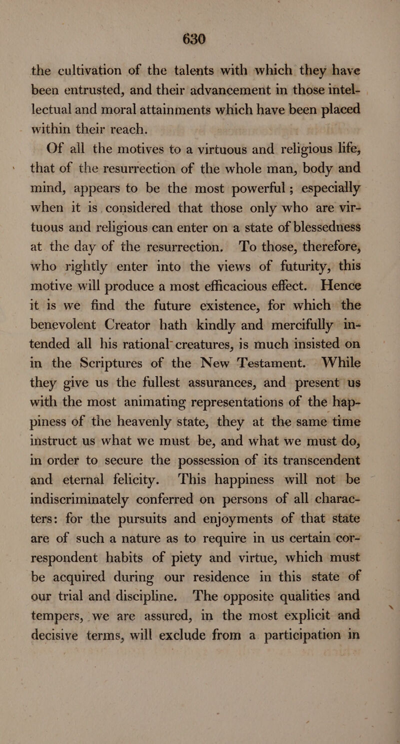 the cultivation of the talents with which they have been entrusted, and their advancement in those intel- | lectual and moral attainments which have been placed - within their reach. Of ail the motives to a virtuous and religious life, that of the resurrection of the whole man, body and mind, appears to be the most powerful ; especially when it is considered that those only who are vir- tuous and religious can enter on a state of blesseduess at the day of the resurrection. To those, therefore, who rightly enter mto the views of futurity, this motive will produce a most efficacious effect. Hence it is we find the future existence, for which the benevolent Creator hath kindly and mercifully im- tended all his rational creatures, is much insisted on in the Scriptures of the New Testament. While they give us the fullest assurances, and present us with the most animating representations of the hap- piness of the heavenly state, they at the same time instruct us what we must be, and what we must do, in order to secure the possession of its transcendent and eternal felicity. This happiness will not be indiscriminately conferred on persons of all charac- ters: for the pursuits and enjoyments of that state are of such a nature as to require in us certain cor- respondent habits of piety and virtue, which must be acquired during our residence in this state of our trial and discipline. The opposite qualities and tempers, we are assured, in the most explicit and decisive terms, will exclude from a. participation in