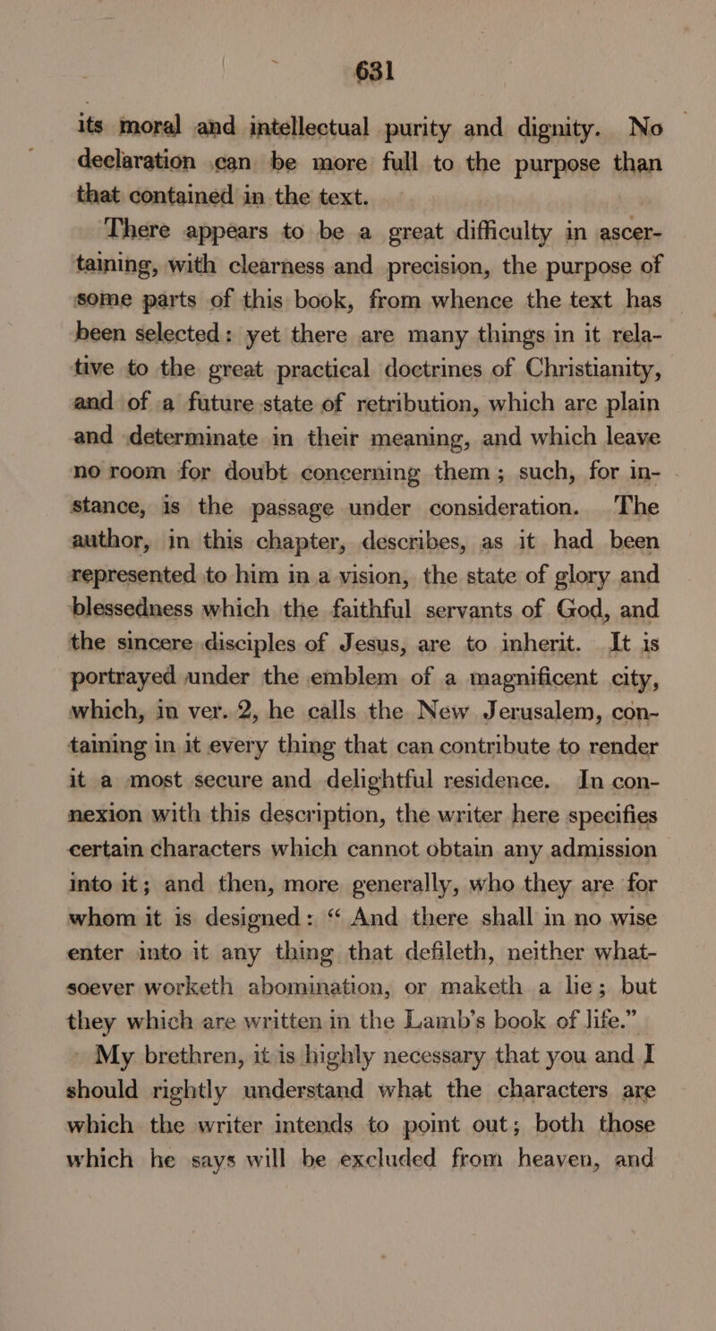 its moral and intellectual purity and dignity. No declaration can be more full to the purpose than that contained in the text. There appears to be a great difficulty in ascer- taining, with clearness and precision, the purpose of some parts of this book, from whence the text has been selected: yet there are many things in it rela- tive to the great practical doctrines of Christianity, and of a future state of retribution, which are plain and determinate in their meaning, and which leave no room for doubt concerning them; such, for in- stance, is the passage under consideration. The author, in this chapter, describes, as it had been represented to him in a vision, the state of glory and blessedness which the faithful servants of God, and the sincere disciples of Jesus, are to inherit. It is portrayed under the emblem of a magnificent city, which, in ver. 2, he calls the New Jerusalem, con- taining in it every thing that can contribute to render it a most secure and delightful residence. In con- nexion with this description, the writer here specifies certain characters which cannot obtain any admission into it; and then, more generally, who they are for whom it is designed: “ And there shall in no wise enter into 1t any thing that defileth, neither what- soever worketh abomination, or maketh a he; but they which are written in the Lamb’s book of life.” My brethren, it is highly necessary that you and I should rightly understand what the characters are which the writer intends to point out; both those which he says will be excluded from heaven, and
