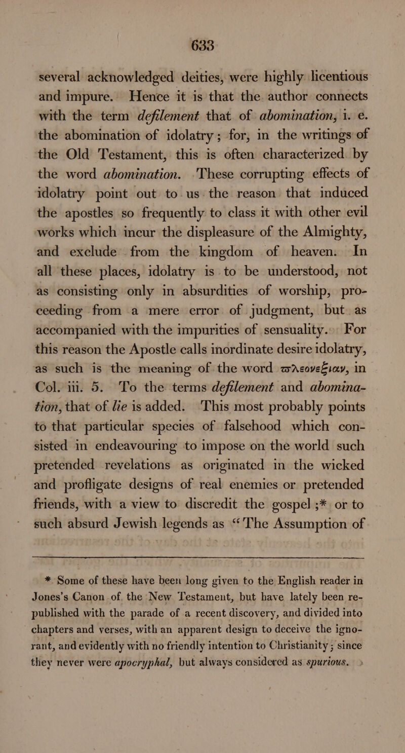 several acknowledged deities, were highly licentious and impure. Hence it is that the. author connects with the term defilement that. of abomination, 1. e. the abomination of idolatry; for, in the writings of the Old Testament, this is often characterized. by the word abomination. .These corrupting effects of idolatry point out to.us the reason that induced the apostles so frequently to class it with other evil works which incur the displeasure of the Almighty, and exclude from the kingdom of heaven. In all these places, idolatry is to be understood, not as consisting only in absurdities of worship, pro- ceeding from a mere error of judgment, but. as accompanied with the impurities of sensuality... For this reason the Apostle calls inordinate desire idolatry, as such is the meaning of the word wacoveSsav, in Col. i. 5. To the terms defilement and abomina- tion, that of fie is added. ‘This most probably points to that particular species of falsehood which con- sisted in endeavouring ‘to impose on the world such pretended revelations as originated in the wicked and profligate designs of real enemies or pretended friends, with a view to discredit the gospel ;* or to such absurd Jewish legends as “The Assumption of —— * Some of these have been long given to the English reader in Jones’s Canon of. the New Testament, but have lately been re- published with the parade of a recent discovery, and divided into chapters and verses, with an apparent design to deceive the igno- rant, and evidently with no friendly intention to Christianity ; since they never were apocryphal, but always considered as spurious.