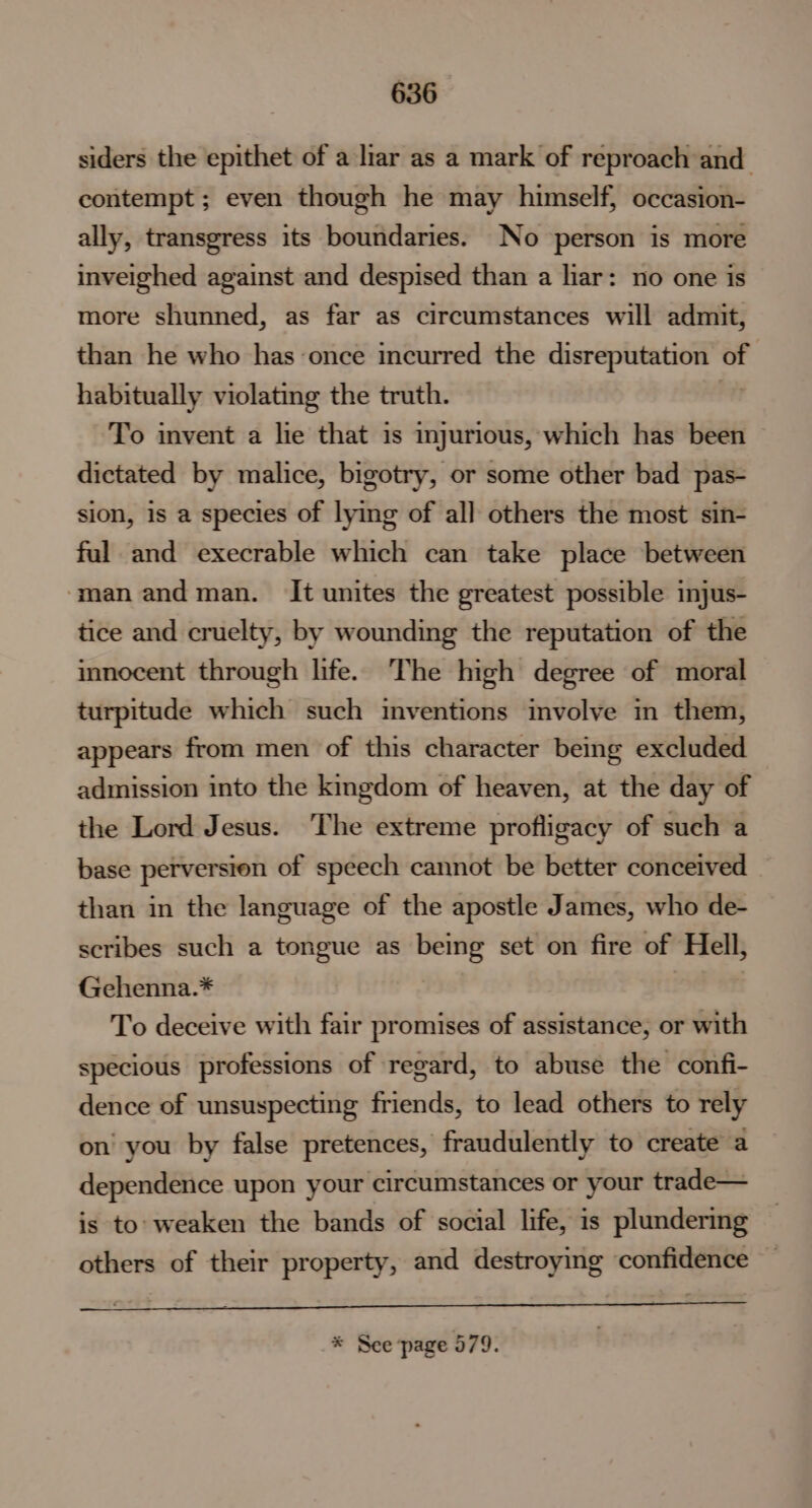 siders the epithet of a liar as a mark of reproach and contempt ; even though he may himself, occasion- ally, transgress its boundaries. No person is more inveighed against and despised than a liar: no one is more shunned, as far as circumstances will admit, than he who has once incurred the disreputation of habitually violating the truth. , To invent a lie that is injurious, which has been dictated by malice, bigotry, or some other bad pas- sion, is a species of lying of all others the most sin- ful and execrable which can take place between ‘man andman. It unites the greatest possible injus- tice and cruelty, by wounding the reputation of the innocent through life. The high degree of moral turpitude which such inventions involve in them, appears from men of this character being excluded admission into the kingdom of heaven, at the day of the Lord Jesus. The extreme profligacy of such a base perversion of speech cannot be better conceived than in the language of the apostle James, who de- scribes such a tongue as being set on fire of Hell, Gehenna.* To deceive with fair promises of assistance, or with specious professions of regard, to abuse the confi- dence of unsuspecting friends, to lead others to rely on you by false pretences, fraudulently to create a dependence upon your circumstances or your trade— is to: weaken the bands of social life, is plundering others of their property, and destroying confidence * See page 579.