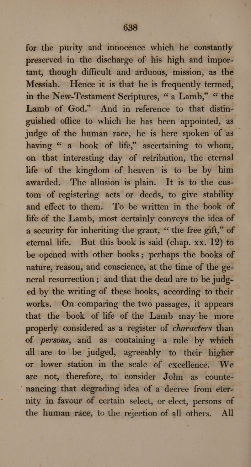 for the purity and innocence which he constantly preserved in the discharge of his high and impor- tant, though difficult and arduous, mission, as the Messiah. Hence it is that he is frequently termed, in the New-Testament Scriptures, “a Lamb,” “ the Lamb of God.” And in reference to that distin- guished office to which he has been appointed, as judge of the human race, he is here spoken of as — having “ a book of life,’ ascertaining to whom, on that interesting day of retribution, the eternal life of the kingdom of heaven is to be by him awarded. ‘The allusion is plain. It is to the cus- tom of registering acts or deeds, to give stability and effect to them. To be written in the book of life of the Lamb, most certainly conveys the idea of a security for inheriting the grant, “ the free gift,” of eternal life. But this book is said (chap. xx. 12) to be opened with other books; perhaps the books of nature, reason, and conscience, at the time of the ge- neral resurrection ; and that the dead are to be judg- ed by the writing of these books, according to their works. On comparing the two passages, it appears that the book of life of the Lamb may be more properly considered as a register of characters than of persons, and as containing a rule by which all are to be judged, agreeably to their higher or lower station in the scale of excellence. We are not, therefore, to consider John as counte- ‘“nancing that degrading idea of a decree from eter- nity in favour of certain select, or elect, persons of the human race, to the rejection of all others. All