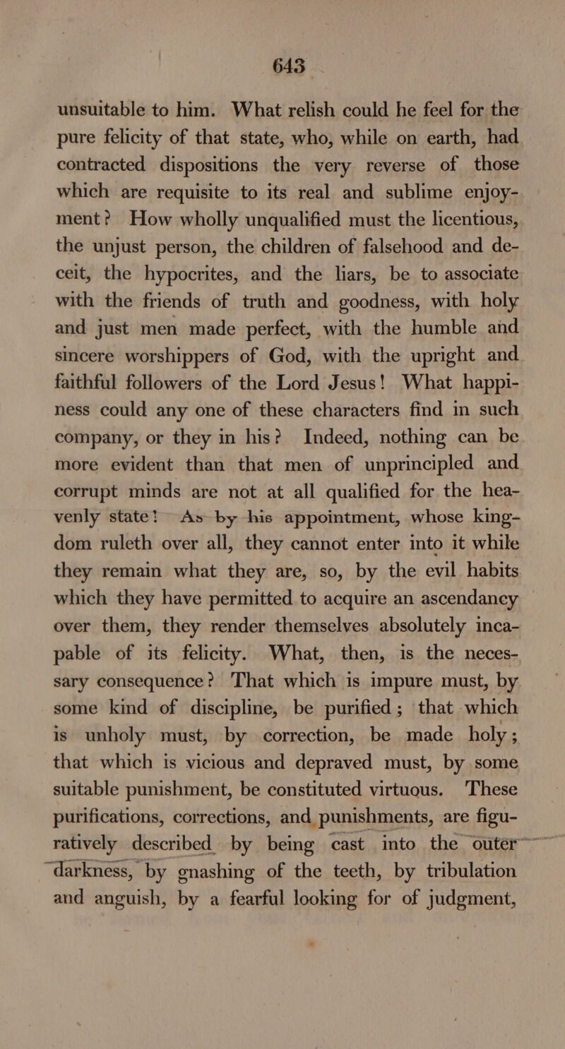 unsuitable to him. What relish could he feel for the pure felicity of that state, who, while on earth, had contracted dispositions the very reverse of those which are requisite to its real and sublime enjoy- ment? How wholly unqualified must the licentious, the unjust person, the children of falsehood and de- ceit, the hypocrites, and the liars, be to associate with the friends of truth and goodness, with holy and just men made perfect, with the humble and sincere worshippers of God, with the upright and faithful followers of the Lord Jesus! What happi- ness could any one of these characters find in such company, or they in his? Indeed, nothing can be more evident than that men of unprincipled and. corrupt minds are not at all qualified for the hea- venly state! As by his appointment, whose king- dom ruleth over all, they cannot enter into it while they remain what they are, so, by the evil habits which they have permitted to acquire an ascendancy over them, they render themselves absolutely inca- pable of its felicity. What, then, is the neces- sary consequence? That which is impure must, by some kind of discipline, be purified; that which is unholy must, by correction, be made holy 7 that which is vicious and depraved must, by some suitable punishment, be constituted virtuous. These purifications, corrections, and punishments, are figu- “darkness, by gnashing of the teeth, by tribulation and anguish, by a fearful looking for of judgment,