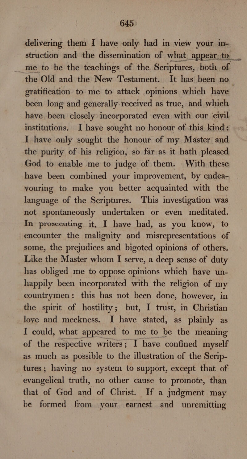 delivermg them I have only had in view your in-. struction and the dissemination of what, _appear, to __me to be the teachings of the Scriptures, both of the Old and the New Testament. It has been no— gratification to me to attack opinions which have been long and generally received as true, and which have been closely incorporated even with our civil institutions. I have sought no honour of this kind: I have only sought the honour of my Master and the purity of his religion, so far as it hath pleased God to enable me to judge of them. With these have been combined your improvement, by endea- vouring to make you better acquainted with the language of the Scriptures. ‘This investigation was not spontaneously undertaken or even meditated. In prosecuting it, I have had, as you know, to encounter the malignity and misrepresentations of some, the prejudices and bigoted opinions of others. Like the Master whom I serve, a deep sense of duty has obliged me to oppose opinions which have un- happily been incorporated with the religion of my countrymen: this has not been done, however, in the spirit of hostility; but, I trust, in Christian love and meekness. I have stated, as plainly as I could, what appeared to me to be the meaning of the respective writers; I have confined myself as much as possible to the illustration of the Scrip- tures; having no system to support, except that of evangelical truth, no other cause to promote, than that of God and of Christ. If a judgment may be formed from your earnest and unremitting