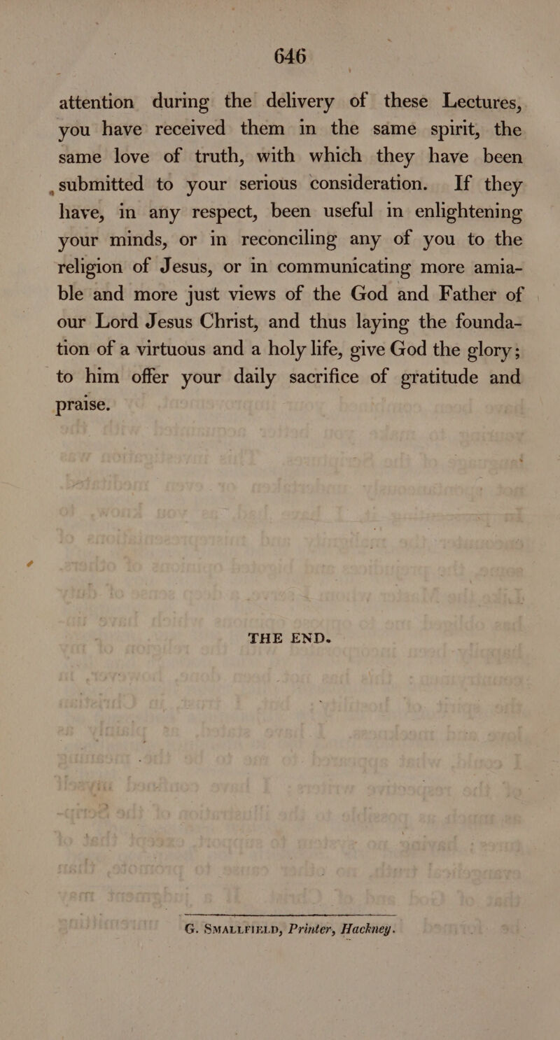 attention during the delivery of these Lectures, you have received them in the same spirit, the same love of truth, with which they have been ,submitted to your serious consideration. If they have, in any respect, been useful in enlightening your minds, or in reconciling any of you to the religion of Jesus, or in communicating more amia- ble and more just views of the God and Father of our Lord Jesus Christ, and thus laying the founda- tion of a virtuous and a holy life, give God the glory; to him offer your daily sacrifice of gratitude and praise. THE END. G. SMALLFIELD, Printer, Hackney.