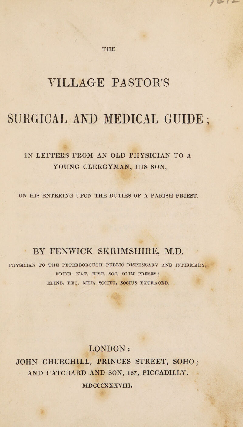 THE VILLAGE PASTOR’S SURGICAL AND MEDICAL GUIDE; IN LETTERS FROM AN OLD PHYSICIAN TO A YOUNG CLERGYMAN, HIS SON, ON HIS ENTERING UPON THE DUTIES OF A PARISH PRIEST. BY FENWICK SKRIMSHIRE, M.D. PHYSICIAN TO THE PETERBOROUGH PUBLIC DISPENSARY AND INFIRMARY, EDINB. NAT. HIST. SOC. OLIM PRESES ; EDINB. REG. MED. SOCIET. SOCIUS EXTRAORD. LONDON: JOHN CHURCHILL, PRINCES STREET, SOHO; AND HATCHARD AND SON, 187, PICCADILLY. MDCCCXXXVIII