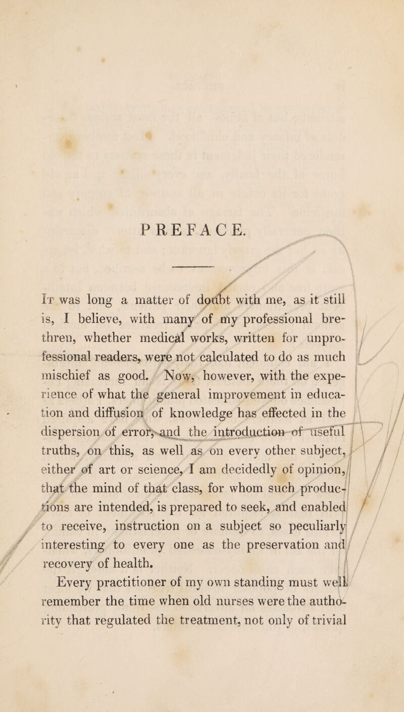 P R E F A C E. recovery of health. / \ £ It was long a matter of doubt with me, as it still is, I believe, with many of my professional bre¬ thren, whether medical works, written for unpro¬ fessional readers, were not calculated to do as much mischief as good. Now, however, with the expe¬ rience of what the general improvement in educa¬ tion and diffusion of knowledge has effected in the dispersion of error,~and the introduction oPliseful truths, on this, as well as on every other subject, j either of art or science, I am decidedly of opinion, that the mind of that class, for whom such produc¬ tions are intended, is prepared to seek, and enabled to receive, instruction on a subject so peculiarly interesting to every one as the preservation and J Every practitioner of my own standing must well, remember the time when old nurses were the autho¬ rity that regulated the treatment, not only of trivial