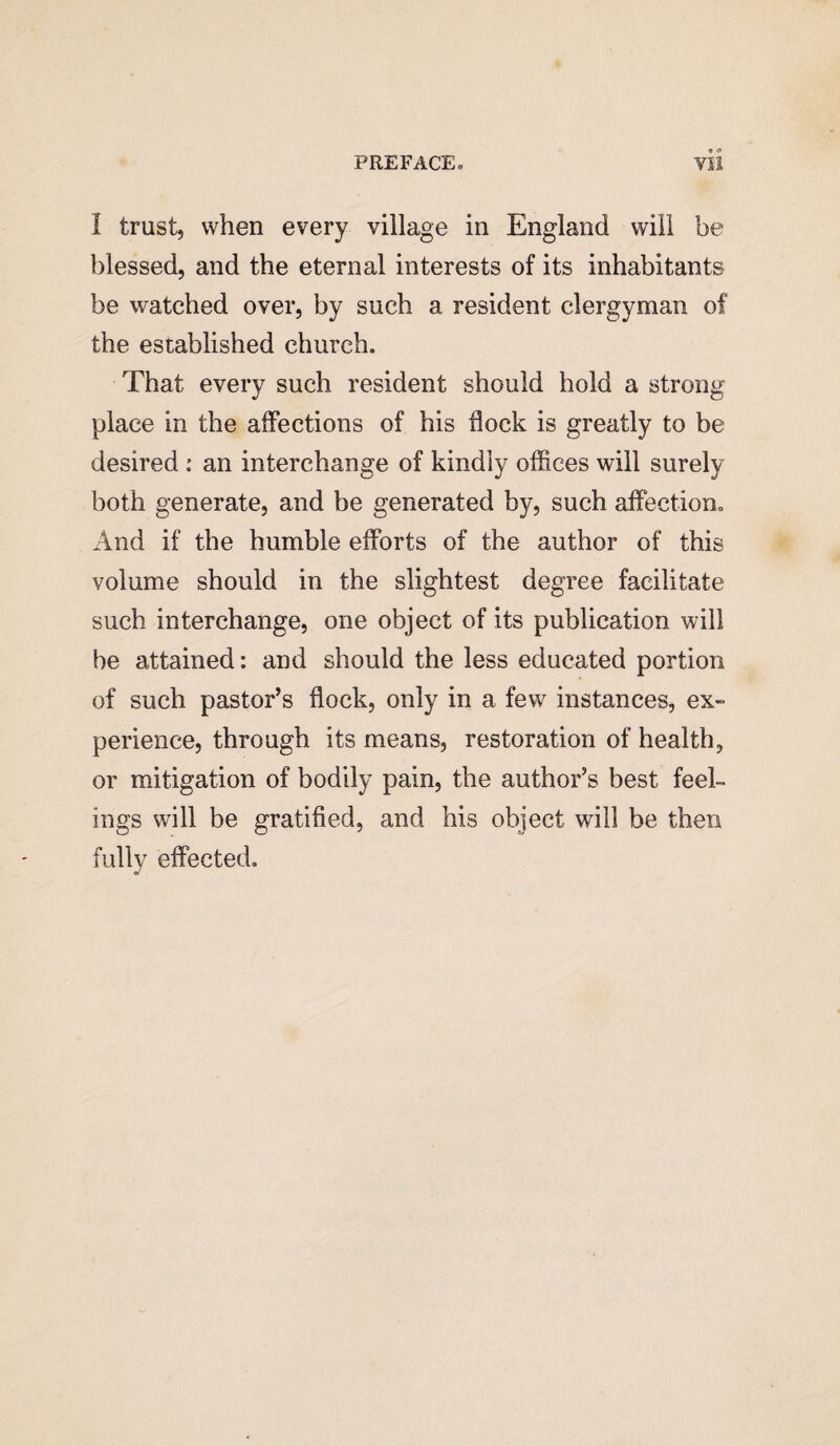 I trust, when every village in England will be blessed, and the eternal interests of its inhabitants be watched over, by such a resident clergyman of the established church. That every such resident should hold a strong place in the affections of his hock is greatly to be desired : an interchange of kindly offices will surely both generate, and be generated by, such affection. And if the humble efforts of the author of this volume should in the slightest degree facilitate such interchange, one object of its publication will be attained: and should the less educated portion of such pastor’s flock, only in a few instances, ex¬ perience, through its means, restoration of health, or mitigation of bodily pain, the author’s best feel¬ ings will be gratified, and his object will be then fully effected.