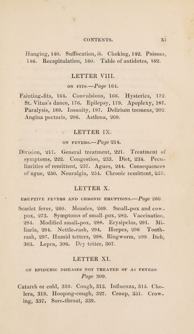 Hanging, 140. Suffocation, ib. Choking, 142. Poisons, 146. Recapitulation, 160. Table of antidotes, 162. LETTER VIII. on fits.—Page 164. Fainting-fits, 164. Convulsions, 166. Hysterics, 172. St. Vitus’s dance, 176. Epilepsy, 179. Apoplexy, 187. Paralysis, 189. Insanity, 197. Delirium tremens, 202. Angina pectoris, 206. Asthma, 209. LETTER IX. on fevers.—Page 214. Division, 217. General treatment, 221. Treatment of symptoms, 222. Congestion, 233. Diet, 234. Pecu¬ liarities of remittent, 237. Agues, 244. Consequences of ague, 250. Neuralgia, 254. Chronic remittent, 257. LETTER X. ERUPTIVE FEVERS AND CHRONIC ERUPTIONS.-Page 260. Scarlet fever, 260. Measles, 269. Small-pox and cow- pox, 273. Symptoms of small-pox, 282. Vaccination, 284. Modified small-pox, 288. Erysipelas, 291. Mi¬ liaria, 294. Nettle-rash, 294. Herpes, 296 Tooth- rash, 297. Humid tetters, 298. Ringworm, 299. Itch, 303. Lepra, 306. Dry tetter, 307. LETTER XI. ON EPIDEMIC DISEASES NOT TREATED OF AS FEVERS. Page 309. Catarrh or cold, 310. Cough, 313. Influenza, 315. Cho¬ lera, 319, Hooping-cough, 327. Croup, 331. Crow¬ ing, 337. Sore-throat, 339.
