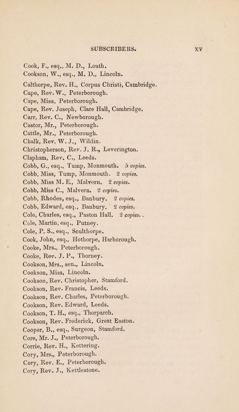 Cook, F., esq., M. D., Louth. Cookson, W., esq., M. D., Lincoln. Calthorpe, Rev. H., Corpus Christ!, Cambridge. Cape, Rev. W., Peterborough. Cape, Miss, Peterborough. Cape, Rev. Joseph, Clare Hall, Cambridge. Carr, Rev. C., Newborough. Castor, Mr., Peterborough. Cattle, Mr., Peterborough. Chalk, Rev. W. J., Wildin. Christopherson, Rev. J. R., Leverington. Clapham, Rev. C., Leeds. Cobb, G., esq., Tump, Monmouth. 5 copies. Cobb, Miss, Tump, Monmouth. 2 copies. Cobb, Miss M. E., Malvern. 2 copies. Cobb, Miss C., Malvern. 2 copies. Cobb, Rhodes, esq., Banbury. 2 copies. Cobb, Edward, esq., Banbury. 2 copies. Cole, Charles, esq., Paston Hall. 2 copies.. Cole, Martin, esq., Putney. Cole, P. S., esq., Sculthorpe. Cook, John, esq., Hothorpe, Harborough. Cooke, Mrs., Peterborough. Cooke, Rev. J. P., Thorney. Cookson, Mrs., sen., Lincoln. Cookson, Miss, Lincoln. Cookson, Rev. Christopher, Stamford. Cookson, Rev. Francis, Leeds. Cookson, Rev. Charles, Peterborough. Cookson, Rev. Edward, Leeds. Cookson, T. H., esq., Thorparch. Cookson, Rev. Frederick, Great Easton. Cooper, B., esq., Surgeon, Stamford. Core, Mr. J., Peterborough. Corrie, Rev. H., Kettering. Cory, Mrs., Peterborough. Cory, Rev. E., Peterborough. Corv. Rev. J., Kettlestone.