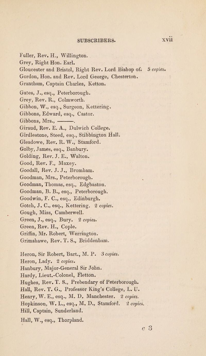 Fuller, Rev. H., Willing-ton. Grey, Right Hon. Earl. Gloucester and Bristol, Right Rev. Lord Bishop of. 5 copies. Gordon, Hon. and Rev. Lord George, Chesterton. Grantham, Captain Charles, Ketton. Gates, J., esq., Peterborough. Grey, Rev. R., Colmworth. Gibbon, W., esq., Surgeon, Kettering. Gibbons, Edward, esq., Castor. Gibbons, Mrs., —-— Giraud, Rev. E. A., Dulwich College. Girdlestone, Steed, esq., Stibbington Hall. Gleadow’e, Rev. R. W., Stamford. Golby, James, esq., Banbury. Golding, Rev. J. E., Walton. Good, Rev. F., Maxey. Goodall, Rev. J. J., Brombam. Goodman, Mrs., Peterborough. Goodman, Thomas, esq., Edgbaston. Goodman, B. B., esq., Peterborough. Goodwin, F. C., esq., Edinburgh. Gotcb, J. C., esq., Kettering. 2 copies. Gough, Miss, Camberwell. Green, J., esq., Bury. 2 copies. Green, Rev. H., Cople. Griffin, Mr. Robert, Werrington. Grimshawe, Rev. T. S., Briddenham. Heron, Sir Robert, Bart., M. P. 3 copies. Heron, Lady. 2 copies. Hanbury, Major-General Sir John. Hardy, Lieut.-Colonel, Fletton. Hughes, Rev. T. S., Prebendary of Peterborough. Hall, Rev. T. G., Professor King’s College, L. L. Henry, W. E., esq., M. D. Manchester. 2 copies. Hopkinson, W. L., esq., M. D., Stamford. 2 copies. Hill, Captain, Sunderland. Hall, W., esq., Thorpland. c *3