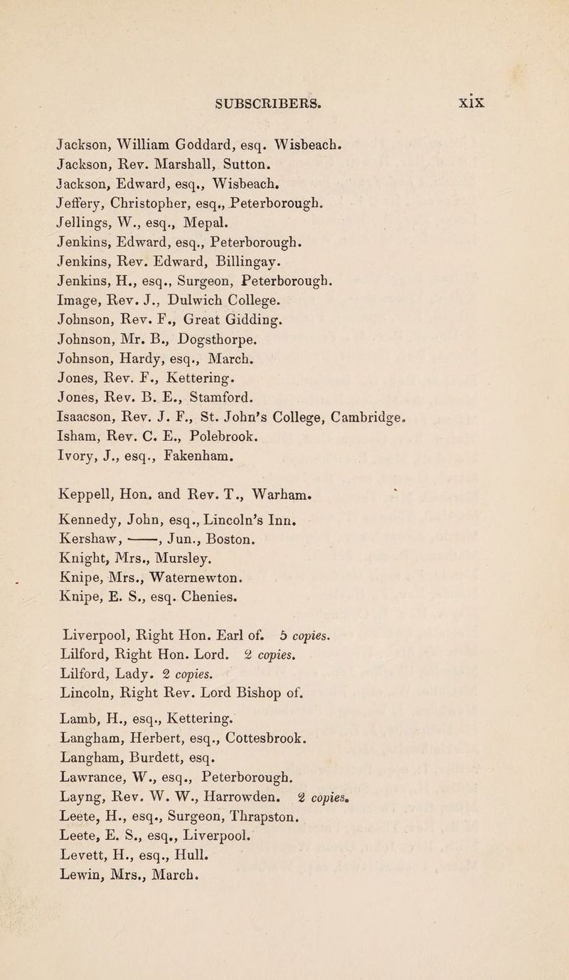 Jackson, William Goddard, esq. Wisbeach. Jackson, Rev. Marshall, Sutton. Jackson, Edward, esq., Wisbeach. Jeffery, Christopher, esq., Peterborough. Jellings, W., esq., Mepal. Jenkins, Edward, esq., Peterborough. Jenkins, Rev. Edward, Billingay. Jenkins, H., esq., Surgeon, Peterborough. Image, Rev. J., Dulwich College. Johnson, Rev. F., Great Gidding. Johnson, Mr. B., Dogsthorpe. Johnson, Hardy, esq., March. Jones, Rev. F., Kettering. Jones, Rev. B. E., Stamford. Isaacson, Rev. J. F., St. John’s College, Cambridge. Isham, Rev. C. E., Polebrook. Ivory, J., esq., Fakenham. Keppell, Hon. and Rev. T., Warham. Kennedy, John, esq., Lincoln’s Inn. Kershaw,-, Jun., Boston. Knight, Mrs., Mursley. Knipe, Mrs., Waternewton. Knipe, E. S., esq. Chenies. Liverpool, Right Hon. Earl of. 5 copies. Lilford, Right Hon. Lord. 2 copies. Lilford, Lady. 2 copies. Lincoln, Right Rev. Lord Bishop of. Lamb, H., esq., Kettering. Langham, Herbert, esq., Cottesbrook. Langham, Burdett, esq. Lawrance, W., esq., Peterborough. Layng, Rev. W. W., Harrowden. 2 copies. Leete, H., esq., Surgeon, Thrapston. Leete, E. S., esq., Liverpool. Levett, H., esq., Hull. Lewin, Mrs., March.
