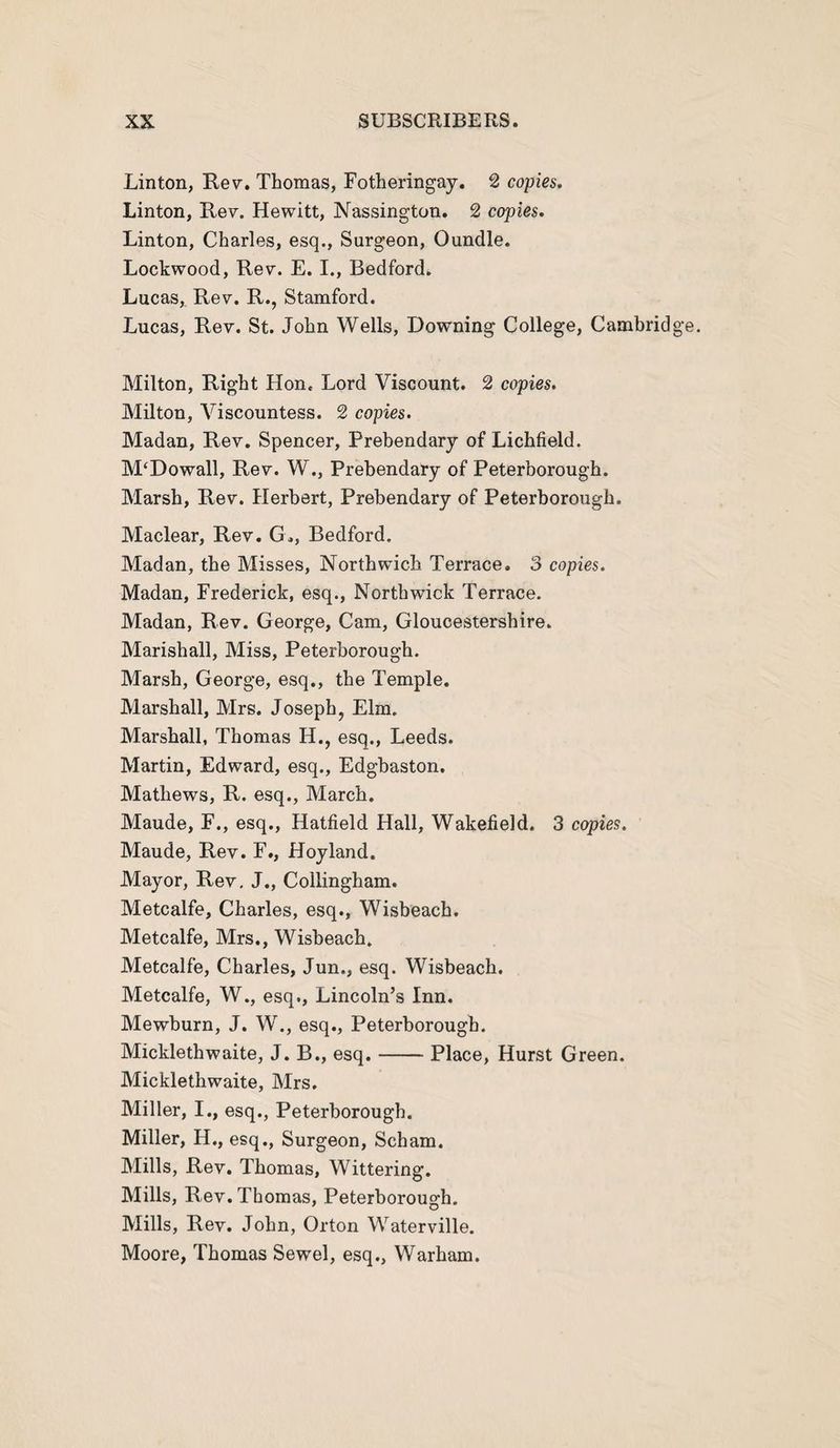 Linton, Rev. Thomas, Fotheringay. 2 copies. Linton, Rev. Hewitt, Nassington. 2 copies. Linton, Charles, esq., Surgeon, Oundle. Lockwood, Rev. E. I., Bedford. Lucas, Rev. R., Stamford. Lucas, Rev. St. John Wells, Downing College, Cambric! Milton, Right Hon. Lord Viscount. 2 copies. Milton, Viscountess. 2 copies. Madan, Rev. Spencer, Prebendary of Lichfield. M£Dowall, Rev. W., Prebendary of Peterborough. Marsh, Rev. Herbert, Prebendary of Peterborough. Maclear, Rev. G„, Bedford. Madan, the Misses, Northwich Terrace. 3 copies. Madan, Frederick, esq., Northwick Terrace. Madan, Rev. George, Cam, Gloucestershire. Marishall, Miss, Peterborough. Marsh, George, esq., the Temple. Marshall, Mrs. Joseph, Elm. Marshall, Thomas H., esq., Leeds. Martin, Edward, esq., Edgbaston. Mathews, R. esq., March. Maude, F., esq., Hatfield Hall, Wakefield. 3 copies. Maude, Rev. F., Hoy land. Mayor, Rev. J., Collingham. Metcalfe, Charles, esq., Wisbeach. Metcalfe, Mrs., Wisbeach. Metcalfe, Charles, Jun., esq. Wisbeach. Metcalfe, W., esq., Lincoln’s Inn. Mewburn, J. W., esq., Peterborough. Micklethwaite, J. B., esq.-Place, Hurst Green. Micklethwaite, Mrs. Miller, I., esq., Peterborough. Miller, H., esq., Surgeon, Scham. Mills, Rev. Thomas, Wittering. Mills, Rev. Thomas, Peterborough. Mills, Rev. John, Orton Waterville. Moore, Thomas Sewel, esq., Warham.