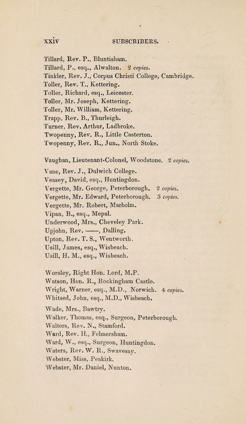 Tillard, Rev. P., Bluntisham. Tillard, P., esq., Alwalton. 2 copies. Tinkler, Rev. J., Corpus Christi College, Cambridge. Toller, Rev. T., Kettering. Toller, Richard, esq., Leicester. Toller, Mr. Joseph, Kettering. Toller, Mr. William, Kettering. Trapp, Rev. B., Thurleigh. Turner, Rev. Arthur, Ladbroke. Twopenny, Rev. R., Little Casterton. Twopenny, Rev. R., Jun., North Stoke. Vaughan, Lieutenant-Colonel, Woodstone. 2 copies. Vane, Rev. J., Dulwich College. Veasey, David, esq., Huntingdon. Vergette, Mr. George, Peterborough. 2 copies. Vergette, Mr. Edward, Peterborough. 3 copies. Vergette, Mr. Robert, Marholm. Vipan, B., esq., Mepal. Underwood, Mrs., Cheveley Park. Upjohn, Rev.-, Dalling. Upton, Rev. T. S., Wentworth. Usill, James, esq., Wisbeach. Usill, H. M., esq., Wisbeach. Worsley, Right Hon. Lord, M.P. Watson, Hon. R., Rockingham Castle. Wright, Warner, esq., M.D., Norwich. 4 copies. Whitsed., John, esq., M.D., Wisbeach. Wade, Mrs., Bawtry. Walker, Thomas, esq.. Surgeon, Peterborough. Walters, Rev. N., Stamford. Ward, Rev. H., Felmersham. Ward, W., esq., Surgeon, Huntingdon. Waters, Rev. W. R., Swavesav. Webster, Miss, Peakirk. Webster, Mr. Daniel, Nunton.