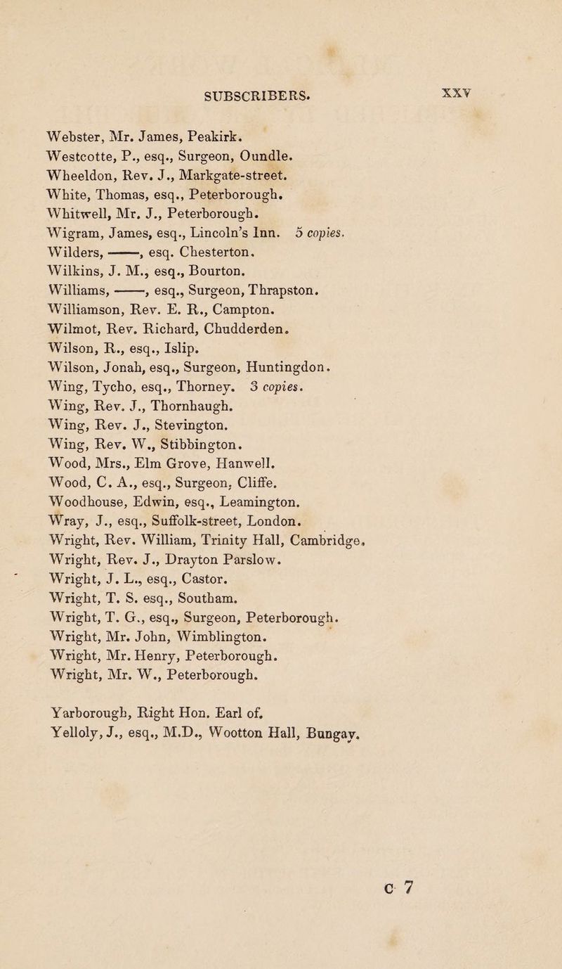 Webster, Mr. James, Peakirk. Westcotte, P., esq., Surgeon, Oundle. Wheeldon, Rev. J., Markgate-street. White, Thomas, esq., Peterborough. Whitwell, Mr. J., Peterborough. Wigram, James, esq., Lincoln’s Inn. 5 copies. Wilders,-, esq. Chesterton. Wilkins, J. M., esq., Bourton. Williams,-, esq., Surgeon, Thrapston. Williamson, Rev. E. R., Campton. Wilmot, Rev. Richard, Chudderden. Wilson, R., esq., Islip. Wilson, Jonah, esq., Surgeon, Huntingdon. Wing, Tycho, esq., Thorney. 3 copies. Wing, Rev. J., Thornhaugh. Wing, Rev. J., Stevington. Wing, Rev. W., Stibbington. Wood, Mrs., Elm Grove, Hanwell. Wood, C. A., esq., Surgeon, Cliffe. Woodhouse, Edwin, esq., Leamington. Wray, J., esq., Suffolk-street, London. Wright, Rev. William, Trinity Hall, Cambridge, Wright, Rev. J., Drayton Parslow. Wright, J. L., esq., Castor. Wright, T. S. esq., Southam. Wright, T. G., esq.. Surgeon, Peterborough. Wright, Mr. John, Wimblington. Wright, Mr. Henry, Peterborough. Wright, Mr. W., Peterborough. Yarborough, Right Hon. Earl of. Yelloly, J., esq., M.D., Wootton Hall, Bungay. c 7