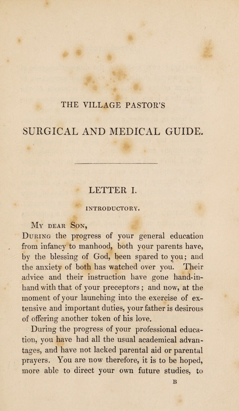 THE VILLAGE PASTOR’S SURGICAL AND MEDICAL GUIDE, LETTER I. INTRODUCTORY. My dear Son, During the progress of your general education from infancy to manhood, both your parents have, by the blessing of God, been spared to you; and the anxiety of both has watched over you. Their advice and their instruction have gone hand-in- hand with that of your preceptors ; and now, at the moment of your launching into the exercise of ex¬ tensive and important duties, your father is desirous of offering another token of his love. During the progress of your professional educa¬ tion, you have had all the usual academical advan¬ tages, and have not lacked parental aid or parental prayers. You are now therefore, it is to be hoped, more able to direct your own future studies, to B