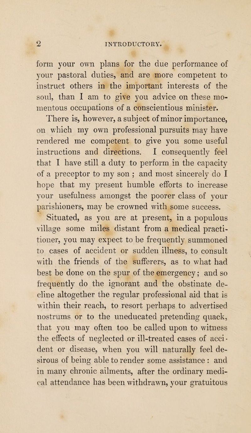form your own plans for the due performance of your pastoral duties, and are more competent to instruct others in the important interests of the soul, than I am to give you advice on these mo¬ mentous occupations of a conscientious minister. There is, however, a subject of minor importance, on which my own professional pursuits may have rendered me competent to give you some useful instructions and directions. I consequently feel that I have still a duty to perform in the capacity of a preceptor to my son ; and most sincerely do I hope that my present humble efforts to increase your usefulness amongst the poorer class of your parishioners, may be crowned with some success. Situated, as you are at present, in a populous village some miles distant from a medical practi¬ tioner, you may expect to be frequently summoned to cases of accident or sudden illness, to consult with the friends of the sufferers, as to what had best be done on the spur of the emergency; and so frequently do the ignorant and the obstinate de¬ cline altogether the regular professional aid that is within their reach, to resort perhaps to advertised nostrums or to the uneducated pretending quack, that you may often too be called upon to witness the effects of neglected or ill-treated cases of acci¬ dent or disease, when you will naturally feel de¬ sirous of being able to render some assistance : and in many chronic ailments, after the ordinary medi¬ cal attendance has been withdrawn, your gratuitous
