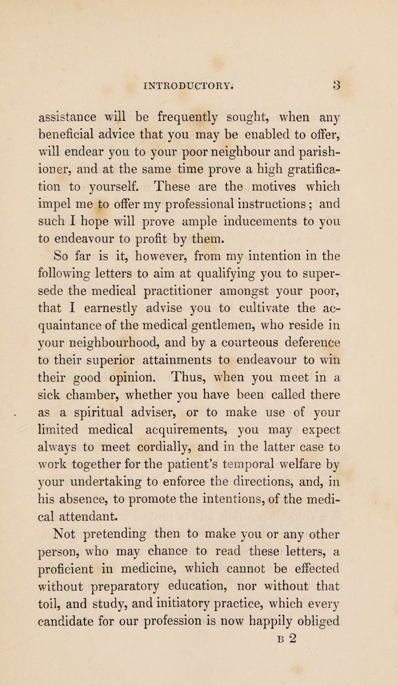 assistance will be frequently sought, when any beneficial advice that you may be enabled to offer, will endear you to your poor neighbour and parish¬ ioner, and at the same time prove a high gratifica¬ tion to yourself. These are the motives which impel me to offer my professional instructions ; and such I hope will prove ample inducements to you to endeavour to profit by them. So far is it, however, from my intention in the following letters to aim at qualifying you to super¬ sede the medical practitioner amongst your poor, that I earnestly advise you to cultivate the ac¬ quaintance of the medical gentlemen, who reside in your neighbourhood, and by a courteous deference to their superior attainments to endeavour to win their good opinion. Thus, when you meet in a sick chamber, whether you have been called there as a spiritual adviser, or to make use of your limited medical acquirements, you may expect always to meet cordially, and in the latter case to work together for the patient’s temporal welfare by your undertaking to enforce the directions, and, in his absence, to promote the intentions, of the medi¬ cal attendant. Not pretending then to make you or any other person, who may chance to read these letters, a proficient in medicine, which cannot be effected without preparatory education, nor without that toil, and study, and initiatory practice, which every candidate for our profession is now happily obliged b 2