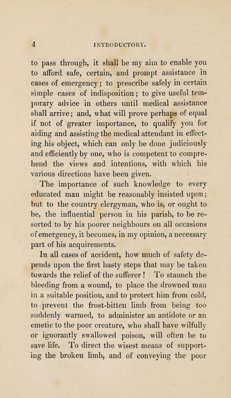 to pass through, it shall be my aim to enable you to afford safe, certain, and prompt assistance in cases of emergency; to prescribe safely in certain simple cases of indisposition; to give useful tem¬ porary advice in others until medical assistance shall arrive; and, what will prove perhaps of equal if not of greater importance, to qualify you for aiding and assisting the medical attendant in effect¬ ing his object, which can only be done judiciously and efficiently by one, who is competent to compre¬ hend the views and intentions, with which his various directions have been given. The importance of such knowledge to every educated man might be reasonably insisted upon; but to the country clergyman, who is, or ought to be, the influential person in his parish, to be re¬ sorted to by his poorer neighbours on all occasions of emergency, it becomes, in my opinion, a necessary part of his acquirements. In all cases of accident, how much of safety de¬ pends upon the first hasty steps that may be taken towards the relief of the sufferer ! To staunch the bleeding from a wound, to place the drowned man in a suitable position, and to protect him from cold, to prevent the frost-bitten limb from being too suddenly warmed, to administer an antidote or an emetic to the poor creature, who shall have wilfully or ignorantly swallowed poison, will often be to save life. To direct the wisest means of support¬ ing the broken limb, and of conveying the poor