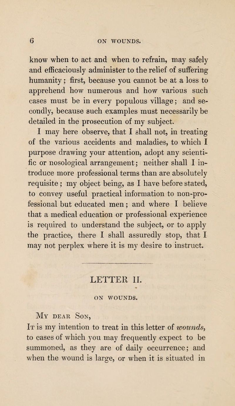 know when to act and when to refrain, may safely and efficaciously administer to the relief of suffering humanity; first, because you cannot be at a loss to apprehend how numerous and how various such cases must be in every populous village; and se¬ condly, because such examples must necessarily be detailed in the prosecution of my subject. I may here observe, that I shall not, in treating of the various accidents and maladies, to which I purpose drawing your attention, adopt any scienti¬ fic or nosological arrangement; neither shall I in¬ troduce more professional terms than are absolutely requisite ; my object being, as I have before stated, to convey useful practical information to non-pro¬ fessional but educated men; and where I believe that a medical education or professional experience is required to understand the subject, or to apply the practice, there I shall assuredly stop, that I may not perplex where it is my desire to instruct. LETTER II. ♦ ON WOUNDS. My dear Son, It is my intention to treat in this letter of wounds, to cases of which you may frequently expect to be summoned, as they are of daily occurrence; and when the wound is large, or when it is situated in