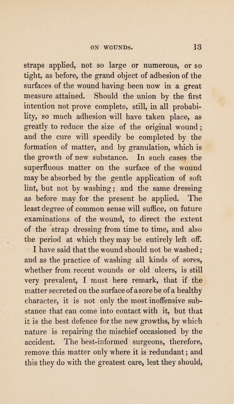 straps applied, not so large or numerous, or so tight, as before, the grand object of adhesion of the surfaces of the wound having been now in a great measure attained. Should the union by the first intention not prove complete, still, in all probabi¬ lity, so much adhesion will have taken place, as greatly to reduce the size of the original wound; and the cure will speedily be completed by the formation of matter, and by granulation, which is the growth of new substance. In such cases the superfluous matter on the surface of the wound may be absorbed by the gentle application of soft lint, but not by washing; and the same dressing as before may for the present be applied. The least degree of common sense will suffice, on future examinations of the wound, to direct the extent of the strap dressing from time to time, and also the period at which they may be entirely left off. I have said that the wound should not be washed; and as the practice of washing all kinds of sores, whether from recent wounds or old ulcers, is still very prevalent, I must here remark, that if the matter secreted on the surface of a sore be of a healthy character, it is not only the most inoffensive sub- stance that can come into contact with it, but that it is the best defence for the new growths, by which nature is repairing the mischief occasioned by the accident. The best-informed surgeons, therefore, remove this matter only where it is redundant; and this they do with the greatest care, lest they should,