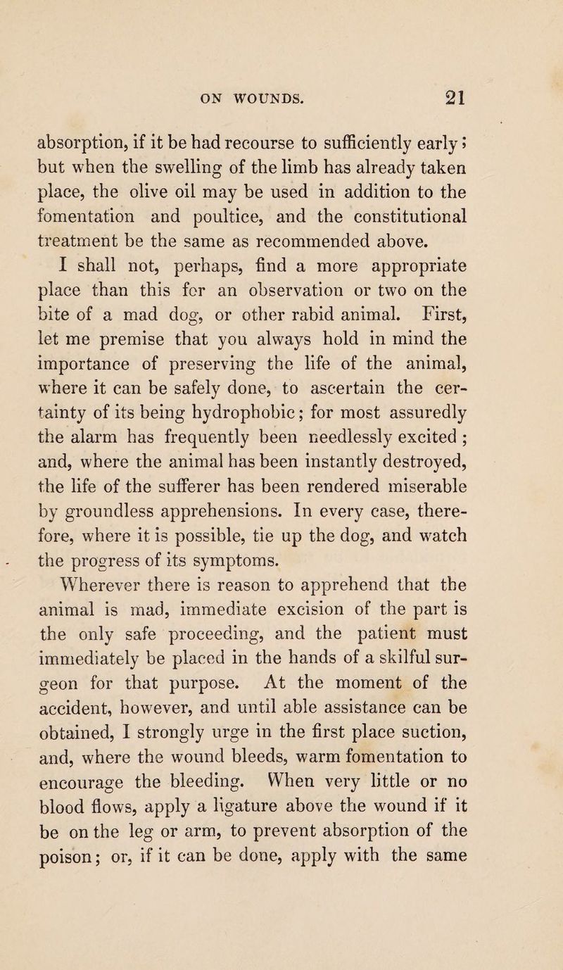 absorption, if it be bad recourse to sufficiently early ; but when the swelling of the limb has already taken place, the olive oil may be used in addition to the fomentation and poultice, and the constitutional treatment be the same as recommended above. I shall not, perhaps, find a more appropriate place than this for an observation or two on the bite of a mad dog, or other rabid animal. First, let me premise that you always hold in mind the importance of preserving the life of the animal, where it can be safely done, to ascertain the cer¬ tainty of its being hydrophobic; for most assuredly the alarm has frequently been needlessly excited ; and, where the animal has been instantly destroyed, the life of the sufferer has been rendered miserable by groundless apprehensions. In every case, there¬ fore, where it is possible, tie up the dog, and watch the progress of its symptoms. Wherever there is reason to apprehend that the animal is mad, immediate excision of the part is the only safe proceeding, and the patient must immediately be placed in the hands of a skilful sur¬ geon for that purpose. At the moment of the accident, however, and until able assistance can be obtained, I strongly urge in the first place suction, and, where the wound bleeds, warm fomentation to encourage the bleeding. When very little or no blood flows, apply a ligature above the wound if it be on the leg or arm, to prevent absorption of the poison; or, if it can be done, apply with the same