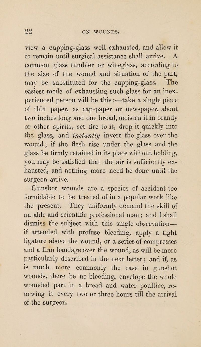 view a cupping-glass well exhausted, and allow it to remain until surgical assistance shall arrive. A common glass tumbler or wineglass, according to the size of the wound and situation of the part, may be substituted for the cupping-glass. The easiest mode of exhausting such glass for an inex¬ perienced person will be this :—take a single piece of thin paper, as cap-paper or newspaper, about two inches long and one broad, moisten it in brandy or other spirits, set fire to it, drop it quickly into the glass, and instantly invert the glass over the wound; if the flesh rise under the glass and the glass be firmly retained in its place without holding, you may be satisfied that the air is sufficiently ex¬ hausted, and nothing more need be done until the surgeon arrive. Gunshot wounds are a species of accident too formidable to be treated of in a popular work like the present. They uniformly demand the skill of an able and scientific professional man ; and I shall dismiss the subject with this single observation— if attended with profuse bleeding, apply a tight ligature above the wound, or a series of compresses and a firm bandage over the wound, as will be more particularly described in the next letter; and if, as is much more commonly the case in gunshot wounds, there be no bleeding, envelope the whole wounded part in a bread and water poultice, re¬ newing it every two or three hours till the arrival of the surgeon.