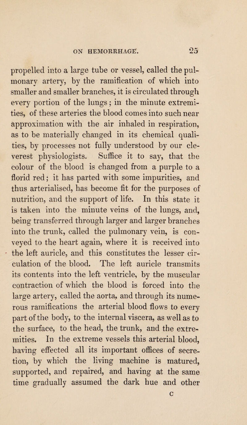 propelled into a large tube or vessel, called the pul¬ monary artery, by the ramification of which into smaller and smaller branches, it is circulated through every portion of the lungs; in the minute extremi¬ ties, of these arteries the blood comes into such near approximation with the air inhaled in respiration, as to be materially changed in its chemical quali¬ ties, by processes not fully understood by our cle¬ verest physiologists. Suffice it to say, that the colour of the blood is changed from a purple to a florid red; it has parted with some impurities, and thus arterialised, has become fit for the purposes of nutrition, and the support of life. In this state it is taken into the minute veins of the lungs, and, being transferred through larger and larger branches into the trunk, called the pulmonary vein, is con¬ veyed to the heart again, where it is received into - the left auricle, and this constitutes the lesser cir¬ culation of the blood. The left auricle transmits its contents into the left ventricle, by the muscular contraction of which the blood is forced into the large artery, called the aorta, and through its nume¬ rous ramifications the arterial blood flows to every part of the body, to the internal viscera, as well as to the surface, to the head, the trunk, and the extre¬ mities. In the extreme vessels this arterial blood, having effected all its important offices of secre¬ tion, by which the living machine is matured, supported, and repaired, and having at the same time gradually assumed the dark hue and other c