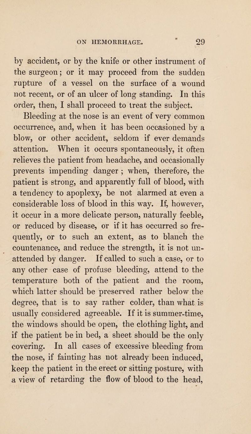by accident, or by the knife or other instrument of the surgeon; or it may proceed from the sudden rupture of a vessel on the surface of a wound not recent, or of an ulcer of long standing. In this order, then, I shall proceed to treat the subject. Bleeding at the nose is an event of very common occurrence, and, when it has been occasioned by a blow, or other accident, seldom if ever demands attention. When it occurs spontaneously, it often relieves the patient from headache, and occasionally prevents impending danger ; when, therefore, the patient is strong, and apparently full of blood, with a tendency to apoplexy, be not alarmed at even a considerable loss of blood in this way. If, however, it occur in a more delicate person, naturally feeble, or reduced by disease, or if it has occurred so fre¬ quently, or to such an extent, as to blanch the countenance, and reduce the strength, it is not un¬ attended by danger. If called to such a case, or to any other case of profuse bleeding, attend to the temperature both of the patient and the room, which latter should be preserved rather below the degree, that is to say rather colder, than what is usually considered agreeable. If it is summer-time, the windows should be open, the clothing light, and if the patient be in bed, a sheet should be the only covering. In all cases of excessive bleeding from the nose, if fainting has not already been induced, keep the patient in the erect or sitting posture, with a view of retarding the flow of blood to the head,