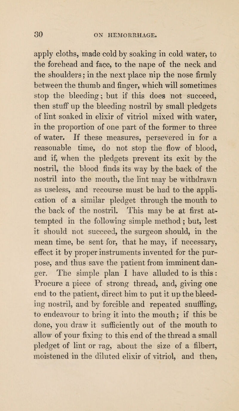 apply cloths, made cold by soaking in cold water, to the forehead and face, to the nape of the neck and the shoulders; in the next place nip the nose firmly between the thumb and finger, which will sometimes stop the bleeding; but if this does not succeed, then stuff up the bleeding nostril by small pledgets of lint soaked in elixir of vitriol mixed with water, in the proportion of one part of the former to three of water. If these measures, persevered in for a reasonable time, do not stop the flow of blood, and if, when the pledgets prevent its exit by the nostril, the blood finds its way by the back of the nostril into the mouth, the lint may be withdrawn as useless, and recourse must be had to the appli¬ cation of a similar pledget through the mouth to the back of the nostril. This may be at first at¬ tempted in the following simple method; but, lest it should not succeed, the surgeon should, in the mean time, be sent for, that he may, if necessary, effect it by proper instruments invented for the pur¬ pose, and thus save the patient from imminent dan¬ ger. The simple plan I have alluded to is this: Procure a piece of strong thread, and, giving one end to the patient, direct him to put it up the bleed¬ ing nostril, and by forcible and repeated snuffling, to endeavour to bring it into the mouth; if this be done, you draw it sufficiently out of the mouth to allow of your fixing to this end of the thread a small pledget of lint or rag, about the size of a filbert, moistened in the diluted elixir of vitriol, and then,