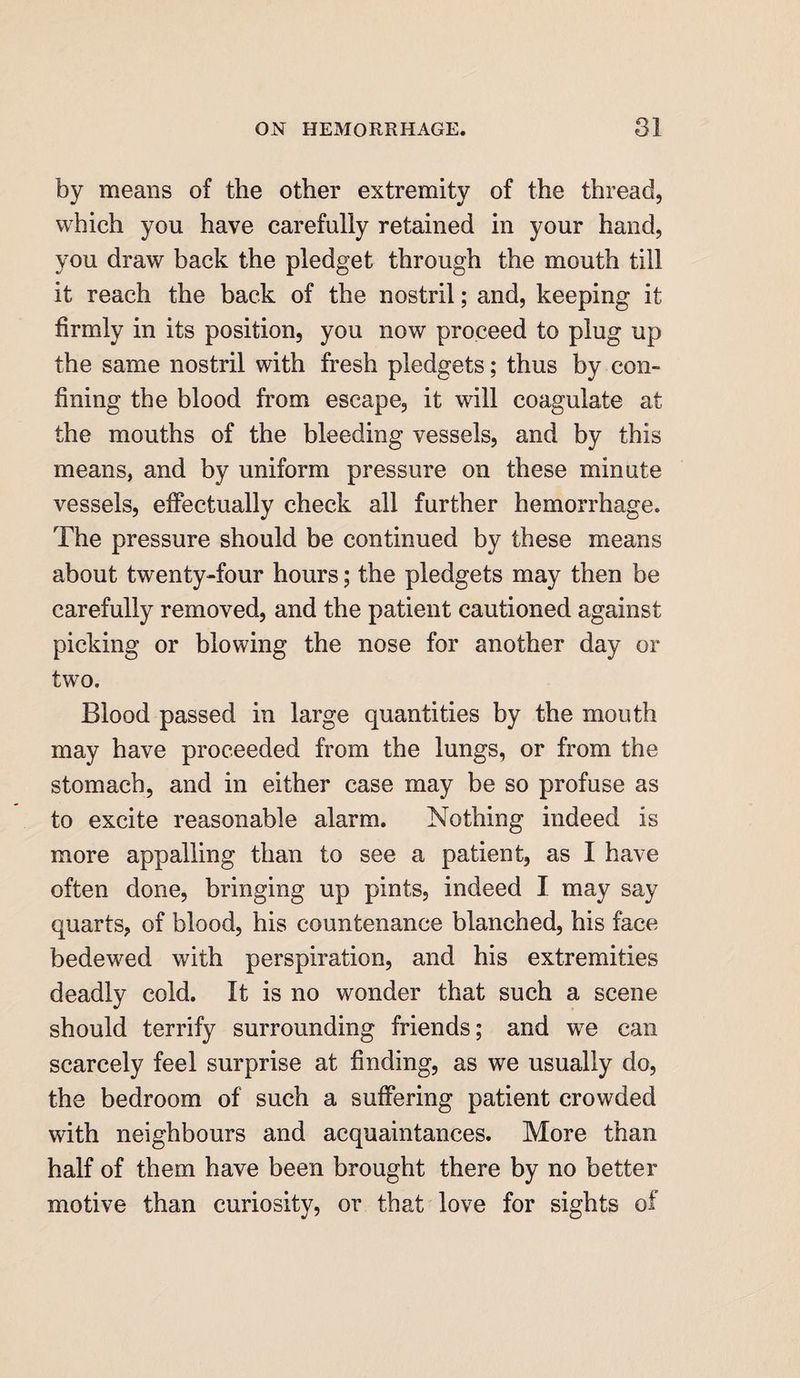 by means of the other extremity of the thread, which you have carefully retained in your hand, you draw back the pledget through the mouth till it reach the back of the nostril; and, keeping it firmly in its position, you now proceed to plug up the same nostril with fresh pledgets; thus by con¬ fining the blood from escape, it will coagulate at the mouths of the bleeding vessels, and by this means, and by uniform pressure on these minute vessels, effectually check all further hemorrhage. The pressure should be continued by these means about twenty-four hours; the pledgets may then be carefully removed, and the patient cautioned against picking or blowing the nose for another day or two. Blood passed in large quantities by the mouth may have proceeded from the lungs, or from the stomach, and in either case may be so profuse as to excite reasonable alarm. Nothing indeed is more appalling than to see a patient, as I have often done, bringing up pints, indeed I may say quarts, of blood, his countenance blanched, his face bedewed with perspiration, and his extremities deadly cold. It is no wonder that such a scene should terrify surrounding friends; and we can scarcely feel surprise at finding, as we usually do, the bedroom of such a suffering patient crowded with neighbours and acquaintances. More than half of them have been brought there by no better motive than curiosity, or that love for sights of