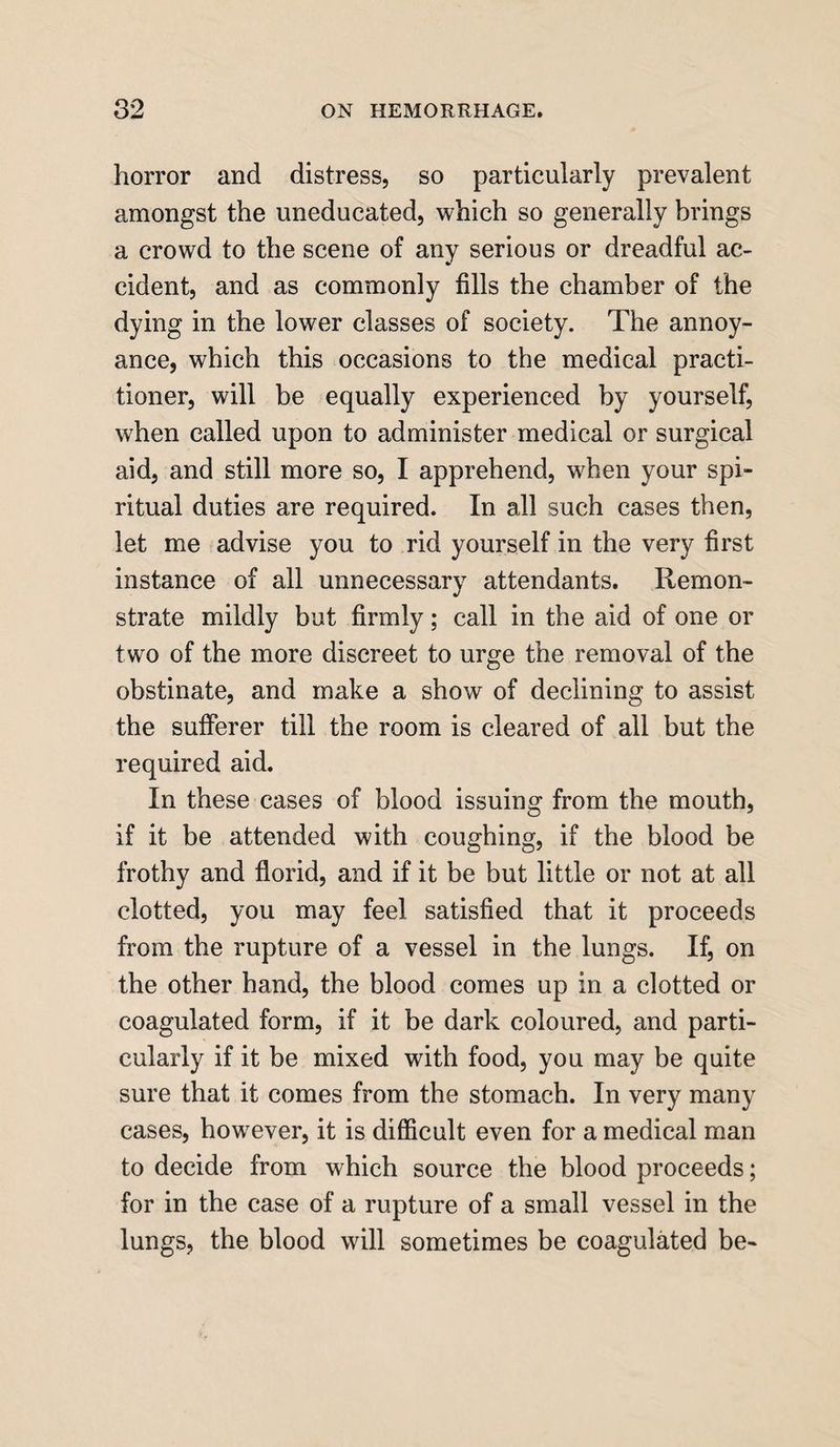 horror and distress, so particularly prevalent amongst the uneducated, which so generally brings a crowd to the scene of any serious or dreadful ac¬ cident, and as commonly fills the chamber of the dying in the lower classes of society. The annoy¬ ance, which this occasions to the medical practi¬ tioner, will be equally experienced by yourself, when called upon to administer medical or surgical aid, and still more so, I apprehend, when your spi¬ ritual duties are required. In all such cases then, let me advise you to rid yourself in the very first instance of all unnecessary attendants. Remon¬ strate mildly but firmly; call in the aid of one or two of the more discreet to urge the removal of the obstinate, and make a show of declining to assist the sufferer till the room is cleared of all but the required aid. In these cases of blood issuing from the mouth, if it be attended with coughing, if the blood be frothy and florid, and if it be but little or not at all clotted, you may feel satisfied that it proceeds from the rupture of a vessel in the lungs. If, on the other hand, the blood comes up in a clotted or coagulated form, if it be dark coloured, and parti¬ cularly if it be mixed with food, you may be quite sure that it comes from the stomach. In very many cases, however, it is difficult even for a medical man to decide from which source the blood proceeds; for in the case of a rupture of a small vessel in the lungs, the blood will sometimes be coagulated be-