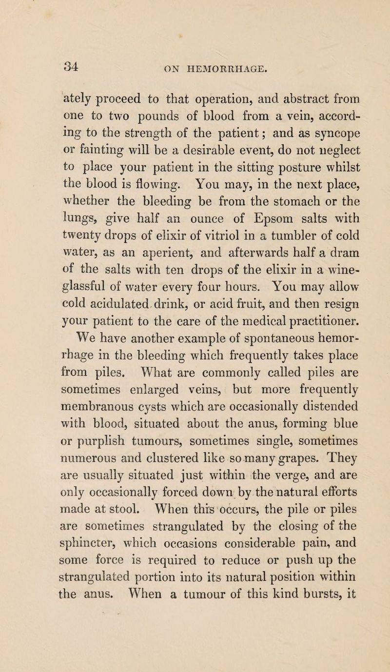 ately proceed to that operation, and abstract from one to two pounds of blood from a vein, accord¬ ing to the strength of the patient; and as syncope or fainting will be a desirable event, do not neglect to place your patient in the sitting posture whilst the blood is flowing. You may, in the next place, whether the bleeding be from the stomach or the lungs, give half an ounce of Epsom salts with twenty drops of elixir of vitriol in a tumbler of cold water, as an aperient, and afterwards half a dram of the salts with ten drops of the elixir in a wine- glassful of water every four hours. You may allow cold acidulated drink, or acid fruit, and then resign your patient to the care of the medical practitioner. We have another example of spontaneous hemor¬ rhage in the bleeding which frequently takes place from piles. What are commonly called piles are sometimes enlarged veins, but more frequently membranous cysts which are occasionally distended with blood, situated about the anus, forming blue or purplish tumours, sometimes single, sometimes numerous and clustered like so many grapes. They are usually situated just within the verge, and are only occasionally forced down by the natural efforts made at stool. When this occurs, the pile or piles are sometimes strangulated by the closing of the sphincter, which occasions considerable pain, and some force is required to reduce or push up the strangulated portion into its natural position within the anus. When a tumour of this kind bursts, it