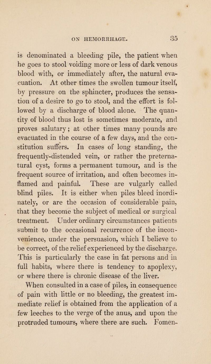 is denominated a bleeding pile, the patient when he goes to stool voiding more or less of dark venous blood with, or immediately after, the natural eva¬ cuation. At other times the swollen tumour itself, by pressure on the sphincter, produces the sensa¬ tion of a desire to go to stool, and the effort is fol¬ lowed by a discharge of blood alone. The quan¬ tity of blood thus lost is sometimes moderate, and proves salutary; at other times many pounds are evacuated in the course of a few days, and the con¬ stitution suffers. In cases of long standing, the frequently-distended vein, or rather the preterna¬ tural cyst, forms a permanent tumour, and is the frequent source of irritation, and often becomes in¬ flamed and painful. These are vulgarly called blind piles. It is either when piles bleed inordi¬ nately, or are the occasion of considerable pain, that they become the subject of medical or surgical treatment. Under ordinary circumstances patients submit to the occasional recurrence of the incon¬ venience, under the persuasion, which I believe to be correct, of the relief experienced by the discharge. This is particularly the case in fat persons and in full habits, where there is tendency to apoplexy, or where there is chronic disease of the liver. When consulted in a case of piles, in consequence of pain with little or no bleeding, the greatest im¬ mediate relief is obtained from the application of a few leeches to the verge of the anus, and upon the protruded tumours, where there are such. Fomen-