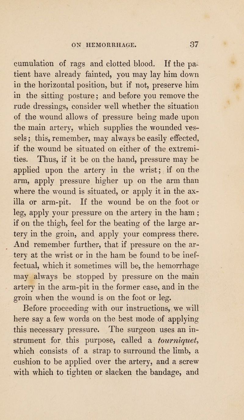 cumulation of rags and clotted blood. If the pa¬ tient have already fainted, you may lay him down in the horizontal position, but if not, preserve him in the sitting posture; and before you remove the rude dressings, consider well whether the situation of the wound allows of pressure being made upon the main artery, which supplies the wounded ves¬ sels ; this, remember, may always be easily effected, if the wound be situated on either of the extremi¬ ties. Thus, if it be on the hand, pressure may be applied upon the artery in the wrist; if on the arm, apply pressure higher up on the arm than where the wound is situated, or apply it in the ax¬ illa or arm-pit. If the wound be on the foot or leg, apply your pressure on the artery in the ham ; if on the thigh, feel for the beating of the large ar¬ tery in the groin, and apply your compress there. And remember further, that if pressure on the ar¬ tery at the wrist or in the ham be found to be inef¬ fectual, which it sometimes will be, the hemorrhage may always be stopped by pressure on the main artery in the arm-pit in the former case, and in the groin when the wound is on the foot or leg. Before proceeding with our instructions, we will here say a few words on the best mode of applying this necessary pressure. The surgeon uses an in¬ strument for this purpose, called a tourniquet, which consists of a strap to surround the limb, a cushion to be applied over the artery, and a screw with which to tighten or slacken the bandage, and