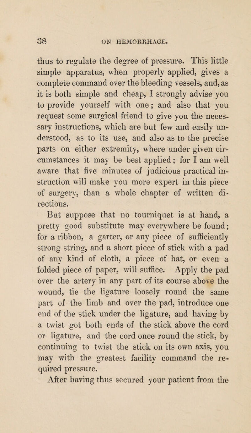 thus to regulate the degree of pressure. This little simple apparatus, when properly applied, gives a complete command over the bleeding vessels, and, as it is both simple and cheap, I strongly advise you to provide yourself with one; and also that you request some surgical friend to give you the neces¬ sary instructions, wdiich are but few and easily un¬ derstood, as to its use, and also as to the precise parts on either extremity, where under given cir¬ cumstances it may be best applied; for I am well aware that five minutes of judicious practical in¬ struction will make you more expert in this piece of surgery, than a whole chapter of written di¬ rections. But suppose that no tourniquet is at hand, a pretty good substitute may everywhere be found; for a ribbon, a garter, or any piece of sufficiently strong string, and a short piece of stick with a pad of any kind of cloth, a piece of hat, or even a folded piece of paper, will suffice. Apply the pad over the artery in any part of its course above the wound, tie the ligature loosely round the same part of the limb and over the pad, introduce one end of the stick under the ligature, and having by a twist got both ends of the stick above the cord or ligature, and the cord once round the stick, by continuing to twist the stick on its own axis, you may with the greatest facility command the re¬ quired pressure. After having thus secured your patient from the