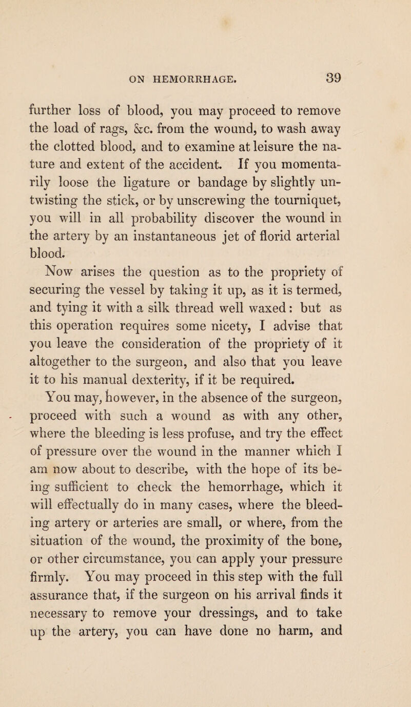 further loss of blood, you may proceed to remove the load of rags, &c. from the wound, to wash away the clotted blood, and to examine at leisure the na¬ ture and extent of the accident. If you momenta¬ rily loose the ligature or bandage by slightly un¬ twisting the stick, or by unscrewing the tourniquet, you will in all probability discover the wound in the artery by an instantaneous jet of florid arterial blood. Now arises the question as to the propriety of securing the vessel by taking it up, as it is termed, and tying it with a silk thread well waxed: but as this operation requires some nicety, I advise that you leave the consideration of the propriety of it altogether to the surgeon, and also that you leave it to his manual dexterity, if it be required. You may, however, in the absence of the surgeon, proceed with such a wound as with any other, where the bleeding is less profuse, and try the effect of pressure over the wound in the manner which I am now about to describe, with the hope of its be¬ ing sufficient to check the hemorrhage, which it will effectually do in many cases, where the bleed¬ ing artery or arteries are small, or where, from the situation of the wound, the proximity of the bone, or other circumstance, you can apply your pressure firmly. You may proceed in this step with the full assurance that, if the surgeon on his arrival finds it necessary to remove your dressings, and to take up the artery, you can have done no harm, and