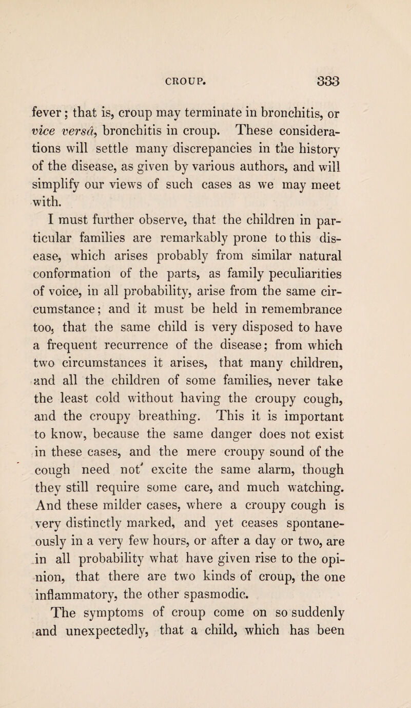 fever; that is, croup may terminate in bronchitis, or vice versa, bronchitis in croup. These considera¬ tions will settle many discrepancies in the history of the disease, as given by various authors, and will simplify our views of such cases as we may meet with. I must further observe, that the children in par¬ ticular families are remarkably prone to this dis¬ ease, which arises probably from similar natural conformation of the parts, as family peculiarities of voice, in all probability, arise from the same cir¬ cumstance ; and it must be held in remembrance too} that the same child is very disposed to have a frequent recurrence of the disease; from which two circumstances it arises, that many children, and all the children of some families, never take the least cold without having the croupy cough, and the croupy breathing. This it is important to know, because the same danger does not exist in these cases, and the mere croupy sound of the cough need not excite the same alarm, though they still require some care, and much watching. And these milder cases, where a croupy cough is very distinctly marked, and yet ceases spontane¬ ously in a very few hours, or after a day or two, are in all probability what have given rise to the opi¬ nion, that there are two kinds of croup, the one inflammatory, the other spasmodic. The symptoms of croup come on so suddenly and unexpectedly, that a child, which has been