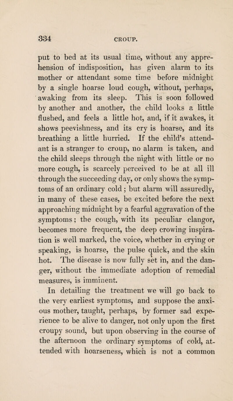 put to bed at its usual time, without any appre¬ hension of indisposition, has given alarm to its mother or attendant some time before midnight by a single hoarse loud cough, without, perhaps, awaking from its sleep. This is soon followed by another and another, the child looks a little flushed, and feels a little hot, and, if it awakes, it shows peevishness, and its cry is hoarse, and its breathing a little hurried. If the child’s attend¬ ant is a stranger to croup, no alarm is taken, and the child sleeps through the night with little or no more cough, is scarcely perceived to be at all ill through the succeeding day, or only shows the symp¬ toms of an ordinary cold; but alarm will assuredly, in many of these cases, be excited before the next approaching midnight by a fearful aggravation of the symptoms; the cough, with its peculiar clangor, becomes more frequent, the deep crowing inspira¬ tion is well marked, the voice, whether in crying or speaking, is hoarse, the pulse quick, and the skin hot. The disease is now fully set in, and the dan¬ ger, without the immediate adoption of remedial measures, is imminent. In detailing the treatment we will go back to the very earliest symptoms, and suppose the anxi¬ ous mother, taught, perhaps, by former sad expe¬ rience to be alive to danger, not only upon the first croupy sound, but upon observing in the course of the afternoon the ordinary symptoms of cold, at¬ tended with hoarseness, which is not a common