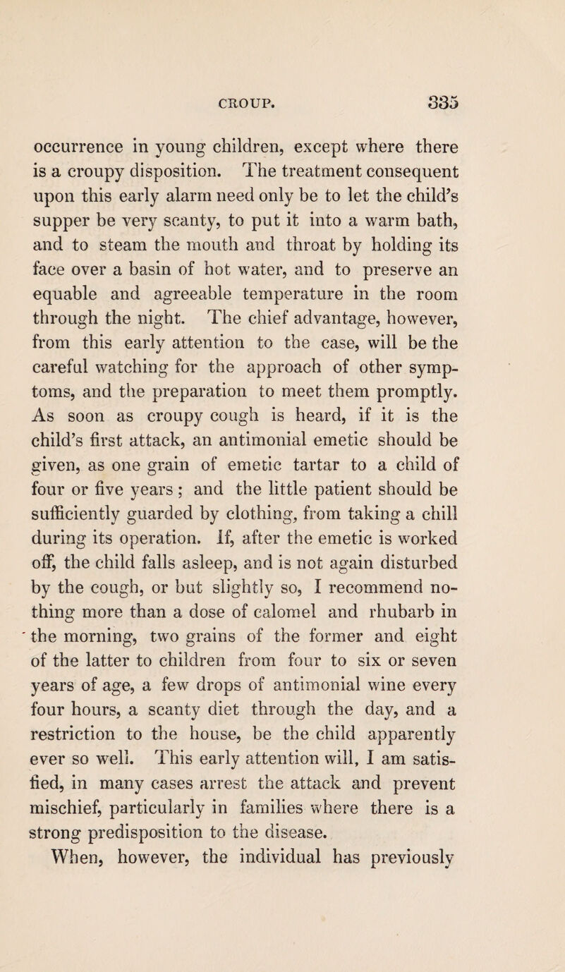 occurrence in young children, except where there is a croupy disposition. The treatment consequent upon this early alarm need only be to let the child’s supper be very scanty, to put it into a warm bath, and to steam the mouth and throat by holding its face over a basin of hot water, and to preserve an equable and agreeable temperature in the room through the night. The chief advantage, however, from this early attention to the case, will be the careful watching for the approach of other symp¬ toms, and the preparation to meet them promptly. As soon as croupy cough is heard, if it is the child’s first attack, an antimonial emetic should be given, as one grain of emetic tartar to a child of four or five years; and the little patient should be sufficiently guarded by clothing, from taking a chill during its operation. If, after the emetic is worked off, the child falls asleep, and is not again disturbed by the cough, or but slightly so, I recommend no¬ thing more than a dose of calomel and rhubarb in ' the morning, two grains of the former and eight of the latter to children from four to six or seven years of age, a few drops of antimonial wine every four hours, a scanty diet through the day, and a restriction to the house, be the child apparently ever so well. This early attention will, I am satis¬ fied, in many cases arrest the attack and prevent mischief, particularly in families where there is a strong predisposition to the disease. When, however, the individual has previously