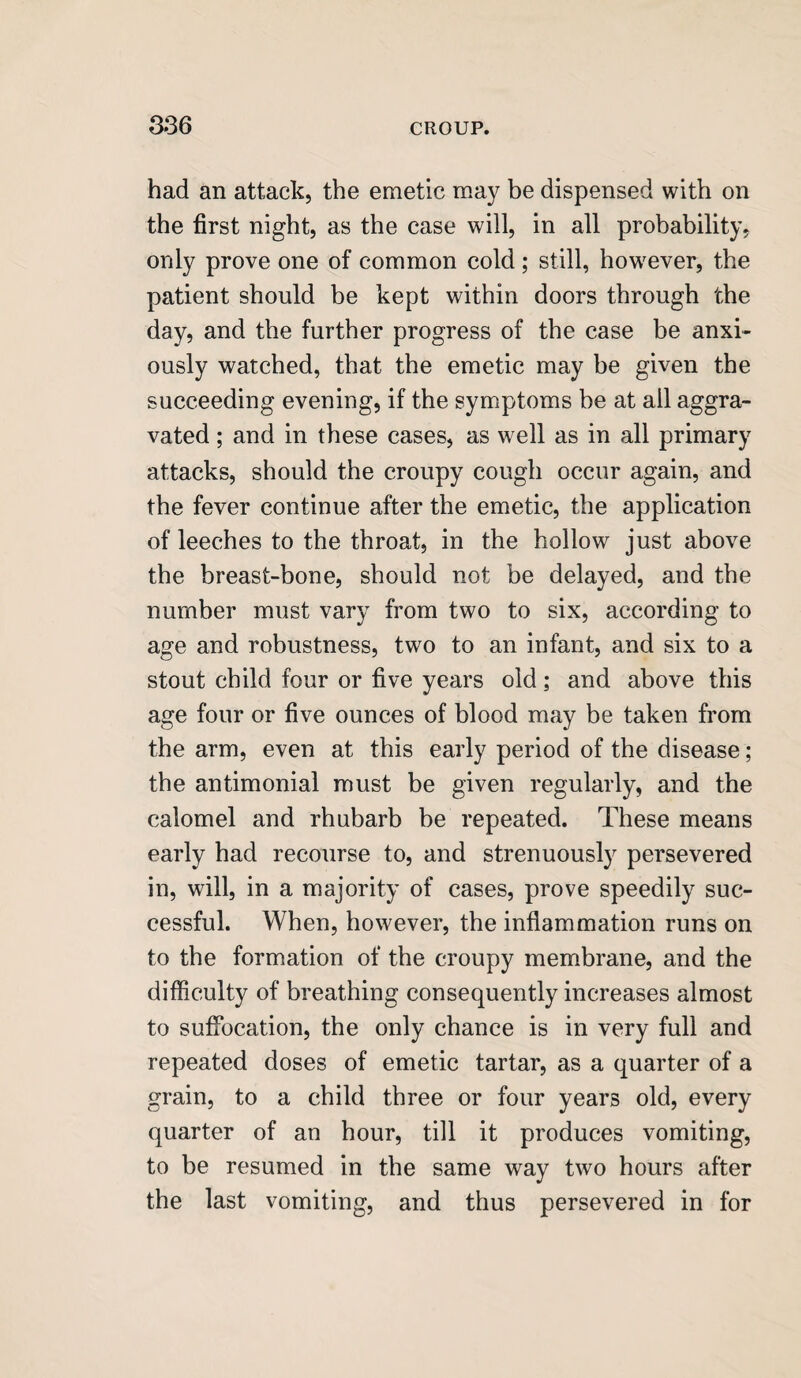 had an attack, the emetic may be dispensed with on the first night, as the case will, in all probability, only prove one of common cold; still, however, the patient should be kept within doors through the day, and the further progress of the case be anxi¬ ously watched, that the emetic may be given the succeeding evening, if the symptoms be at all aggra¬ vated ; and in these cases, as well as in all primary attacks, should the croupy cough occur again, and the fever continue after the emetic, the application of leeches to the throat, in the hollow just above the breast-bone, should not be delayed, and the number must vary from two to six, according to age and robustness, two to an infant, and six to a stout child four or five years old; and above this age four or five ounces of blood may be taken from the arm, even at this early period of the disease; the antimonial must be given regularly, and the calomel and rhubarb be repeated. These means early had recourse to, and strenuously persevered in, will, in a majority of cases, prove speedily suc¬ cessful. When, however, the inflammation runs on to the formation of the croupy membrane, and the difficulty of breathing consequently increases almost to suffocation, the only chance is in very full and repeated doses of emetic tartar, as a quarter of a grain, to a child three or four years old, every quarter of an hour, till it produces vomiting, to be resumed in the same way two hours after the last vomiting, and thus persevered in for