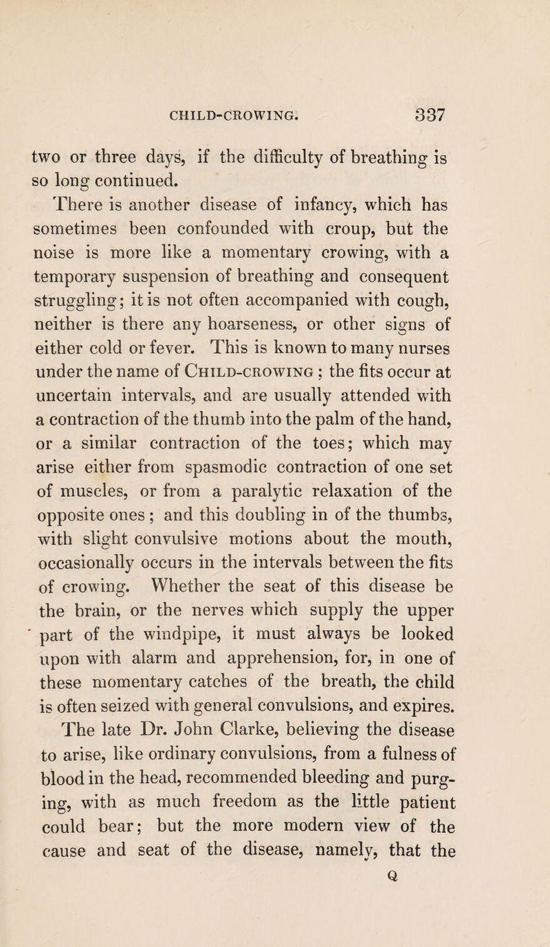 two or three days, if the difficulty of breathing is so long continued. There is another disease of infancy, which has sometimes been confounded writh croup, but the noise is more like a momentary crowing, with a temporary suspension of breathing and consequent struggling; it is not often accompanied with cough, neither is there any hoarseness, or other signs of either cold or fever. This is known to many nurses under the name of Child-crowing ; the fits occur at uncertain intervals, and are usually attended with a contraction of the thumb into the palm of the hand, or a similar contraction of the toes; which may arise either from spasmodic contraction of one set of muscles, or from a paralytic relaxation of the opposite ones ; and this doubling in of the thumbs, with slight convulsive motions about the mouth, occasionally occurs in the intervals between the fits of crowing. Whether the seat of this disease be the brain, or the nerves which supply the upper ' part of the windpipe, it must always be looked upon with alarm and apprehension, for, in one of these momentary catches of the breath, the child is often seized with general convulsions, and expires. The late Dr. John Clarke, believing the disease to arise, like ordinary convulsions, from a fulness of blood in the head, recommended bleeding and purg¬ ing, with as much freedom as the little patient could bear; but the more modern view of the cause and seat of the disease, namelv, that the Q