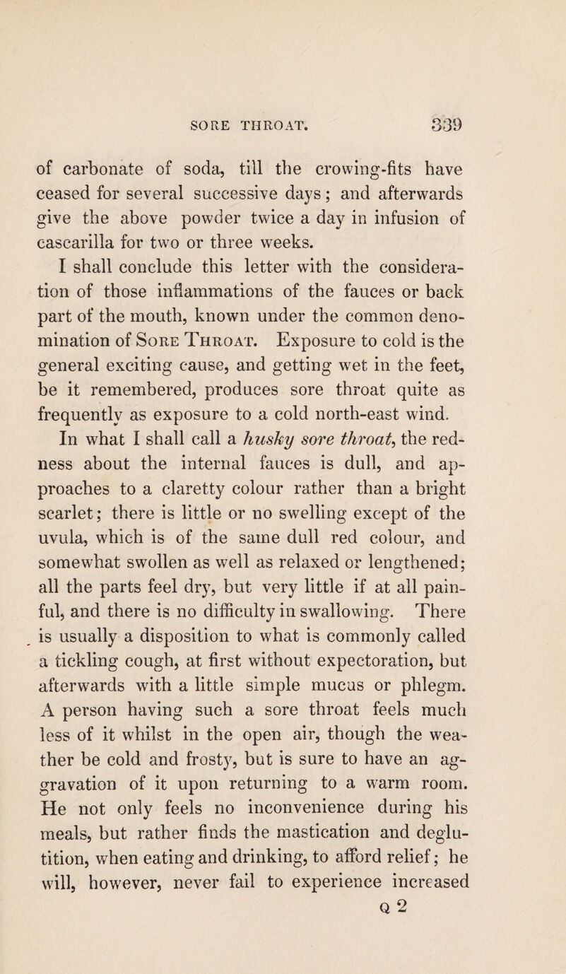 of carbonate of soda, till the crowing-fits have ceased for several successive days; and afterwards give the above powder twice a day in infusion of casearilla for two or three weeks. I shall conclude this letter with the considera¬ tion of those inflammations of the fauces or back part of the mouth, known under the common deno¬ mination of Sore Throat. Exposure to cold is the general exciting cause, and getting wet in the feet, be it remembered, produces sore throat quite as frequently as exposure to a cold north-east wind. In what I shall call a husky sore throat, the red¬ ness about the internal fauces is dull, and ap¬ proaches to a claretty colour rather than a bright scarlet; there is little or no swelling except of the uvula, which is of the same dull red colour, and somewhat swollen as well as relaxed or lengthened; all the parts feel dry, but very little if at all pain¬ ful, and there is no difficulty in swallowing. There is usually a disposition to what is commonly called a tickling cough, at first without expectoration, but afterwards with a little simple mucus or phlegm. A person having such a sore throat feels much less of it whilst in the open air, though the wea¬ ther be cold and frosty, but is sure to have an ag¬ gravation of it upon returning to a warm room. He not only feels no inconvenience during his meals, but rather finds the mastication and deglu¬ tition, when eating and drinking, to afford relief; he will, however, never fail to experience increased