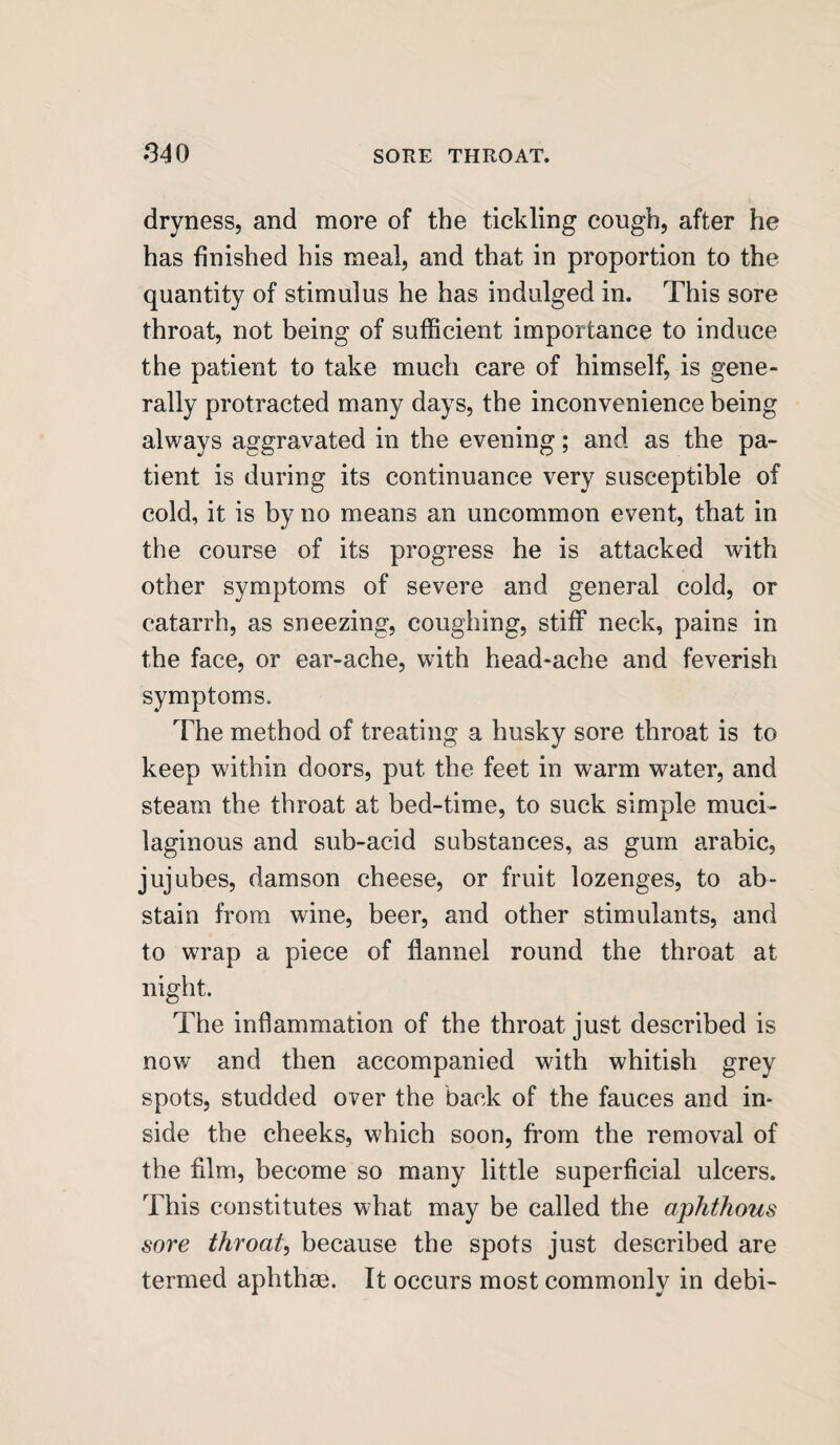 dryness, and more of the tickling cough, after he has finished his meal, and that in proportion to the quantity of stimulus he has indulged in. This sore throat, not being of sufficient importance to induce the patient to take much care of himself, is gene¬ rally protracted many days, the inconvenience being always aggravated in the evening; and as the pa¬ tient is during its continuance very susceptible of cold, it is by no means an uncommon event, that in the course of its progress he is attacked with other symptoms of severe and general cold, or catarrh, as sneezing, coughing, stiff neck, pains in the face, or ear-ache, with head-ache and feverish symptoms. The method of treating a husky sore throat is to keep within doors, put the feet in warm water, and steam the throat at bed-time, to suck simple muci¬ laginous and sub-acid substances, as gum arabic, jujubes, damson cheese, or fruit lozenges, to ab¬ stain from wine, beer, and other stimulants, and to w7rap a piece of flannel round the throat at night. The inflammation of the throat just described is now and then accompanied with whitish grey spots, studded over the back of the fauces and in¬ side the cheeks, which soon, from the removal of the film, become so many little superficial ulcers. This constitutes what may be called the aphthous sore throat, because the spots just described are termed aphthae. It occurs most commonly in debi-