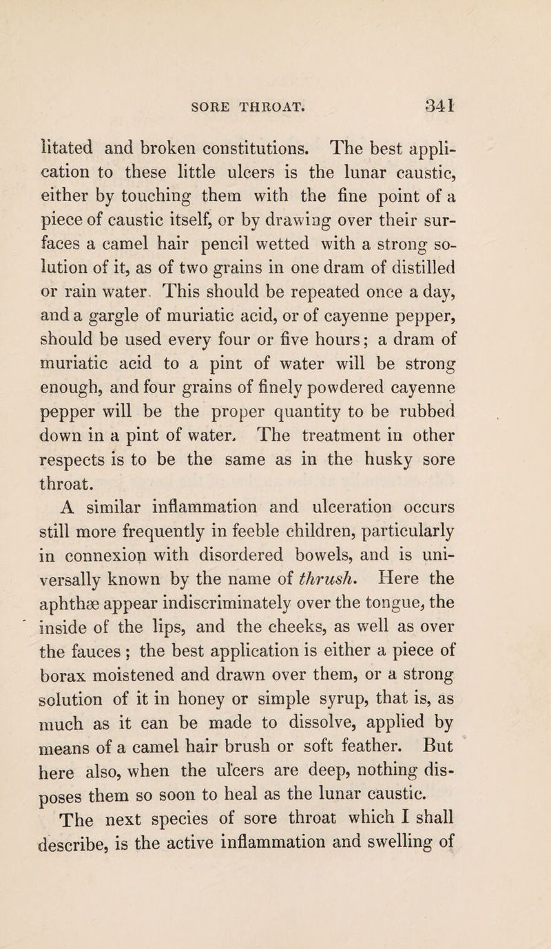 iitated and broken constitutions. The best appli¬ cation to these little ulcers is the lunar caustic, either by touching them with the fine point of a piece of caustic itself, or by drawing over their sur¬ faces a camel hair pencil wetted with a strong so¬ lution of it, as of two grains in one dram of distilled or rain water. This should be repeated once a day, and a gargle of muriatic acid, or of cayenne pepper, should be used every four or five hours; a dram of muriatic acid to a pint of water will be strong enough, and four grains of finely powdered cayenne pepper will be the proper quantity to be rubbed down in a pint of water. The treatment in other respects is to be the same as in the husky sore throat. A similar inflammation and ulceration occurs still more frequently in feeble children, particularly in connexion with disordered bowels, and is uni¬ versally known by the name of thrush. Here the aphthae appear indiscriminately over the tongue, the inside of the lips, and the cheeks, as well as over the fauces ; the best application is either a piece of borax moistened and drawn over them, or a strong solution of it in honey or simple syrup, that is, as much as it can be made to dissolve, applied by means of a camel hair brush or soft feather. But here also, when the ulcers are deep, nothing dis¬ poses them so soon to heal as the lunar caustic. The next species of sore throat which I shall describe, is the active inflammation and swelling of