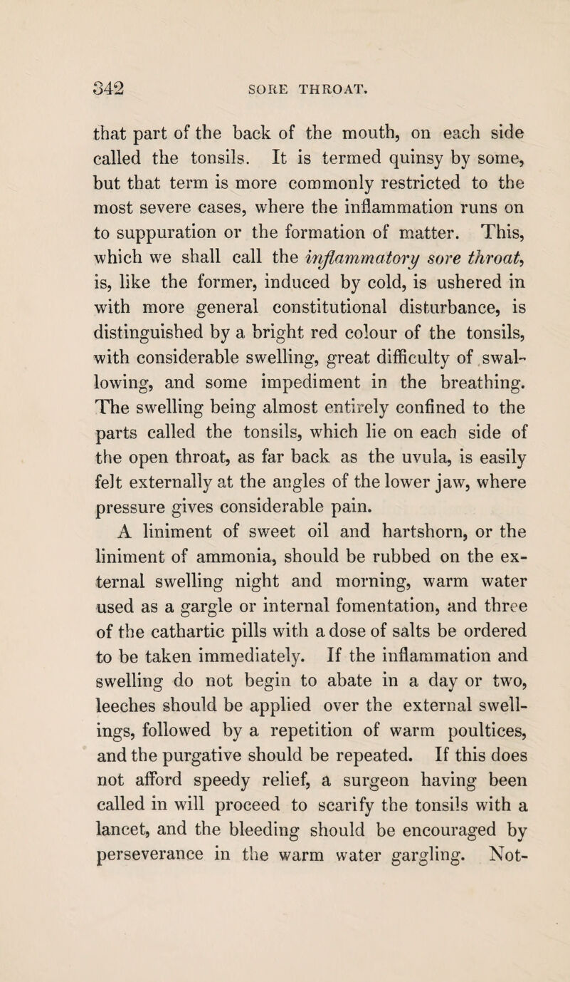 that part of the back of the mouth, on each side called the tonsils. It is termed quinsy by some, but that term is more commonly restricted to the most severe cases, where the inflammation runs on to suppuration or the formation of matter. This, which we shall call the inflammatory sore throaty is, like the former, induced by cold, is ushered in with more general constitutional disturbance, is distinguished by a bright red colour of the tonsils, with considerable swelling, great difficulty of swal¬ lowing, and some impediment in the breathing. The swelling being almost entirely confined to the parts called the tonsils, which lie on each side of the open throat, as far back as the uvula, is easily felt externally at the angles of the lower jaw, where pressure gives considerable pain. A liniment of sweet oil and hartshorn, or the liniment of ammonia, should be rubbed on the ex¬ ternal swelling night and morning, warm water used as a gargle or internal fomentation, and three of the cathartic pills with a dose of salts be ordered to be taken immediately. If the inflammation and swelling do not begin to abate in a day or two, leeches should be applied over the external swell¬ ings, followed by a repetition of warm poultices, and the purgative should be repeated. If this does not afford speedy relief, a surgeon having been called in will proceed to scarify the tonsils with a lancet, and the bleeding should be encouraged by perseverance in the warm water gargling. Not-
