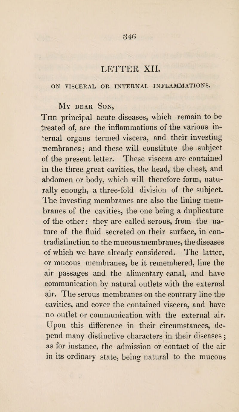 LETTER XII. ON VISCERAL OR INTERNAL INFLAMMATIONS. My dear Son, The principal acute diseases, which remain to be treated of, are the inflammations of the various in¬ ternal organs termed viscera, and their investing membranes; and these will constitute the subject of the present letter. These viscera are contained in the three great cavities, the head, the chest, and abdomen or body, which will therefore form, natu¬ rally enough, a three-fold division of the subject. The investing membranes are also the lining mem¬ branes of the cavities, the one being a duplicature of the other; they are called serous, from the na¬ ture of the fluid secreted on their surface, in con¬ tradistinction to the mucous membranes, the diseases of which we have already considered. The latter, or mucous membranes, be it remembered, line the air passages and the alimentary canal, and have communication by natural outlets with the external air. The serous membranes on the contrary line the cavities, and cover the contained viscera, and have no outlet or communication with the external air. Upon this difference in their circumstances, de¬ pend many distinctive characters in their diseases; as for instance, the admission or contact of the air in its ordinary state, being natural to the mucous