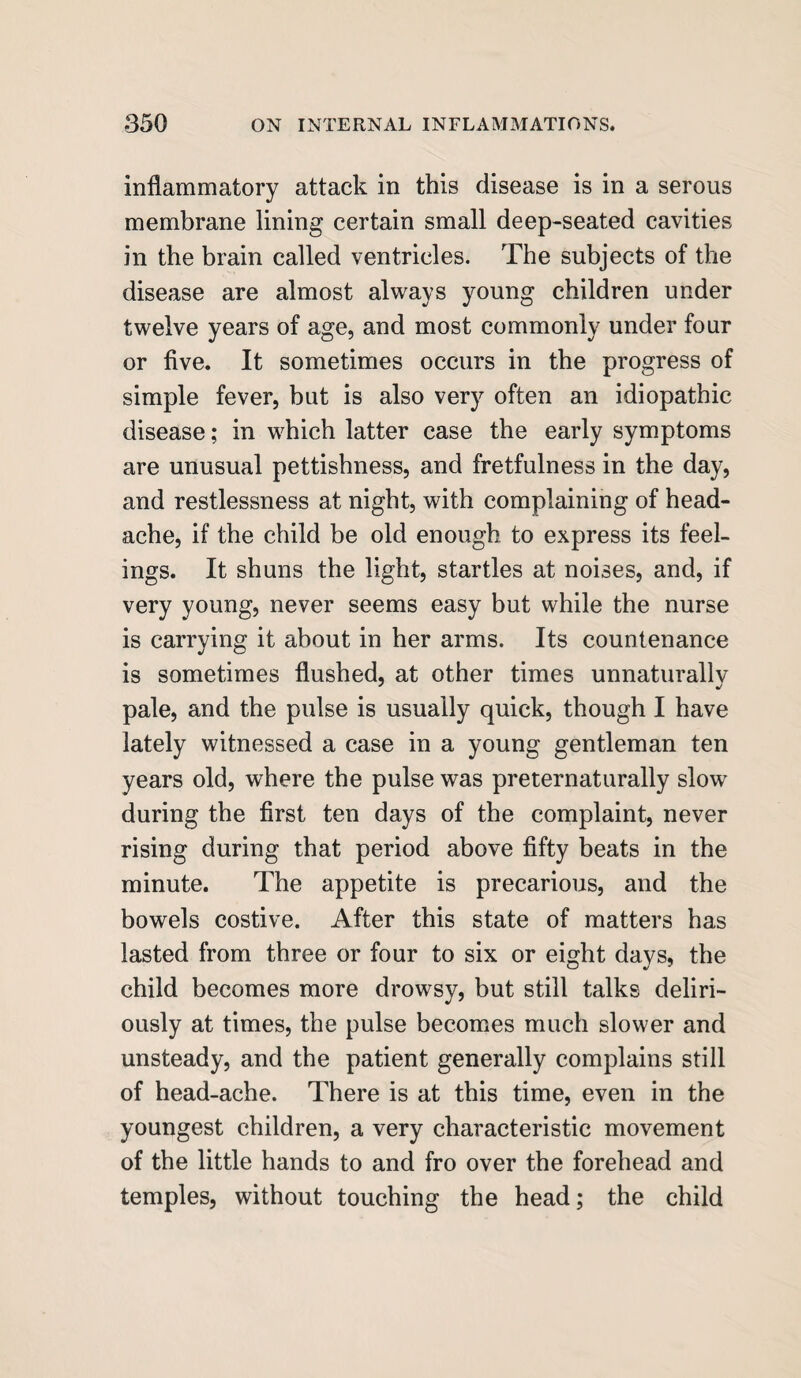 inflammatory attack in this disease is in a serous membrane lining certain small deep-seated cavities in the brain called ventricles. The subjects of the disease are almost always young children under twelve years of age, and most commonly under four or five. It sometimes occurs in the progress of simple fever, but is also very often an idiopathic disease; in which latter case the early symptoms are unusual pettishness, and fretfulness in the day, and restlessness at night, with complaining of head¬ ache, if the child be old enough to express its feel¬ ings. It shuns the light, startles at noises, and, if very young, never seems easy but while the nurse is carrying it about in her arms. Its countenance is sometimes flushed, at other times unnaturally pale, and the pulse is usually quick, though I have lately witnessed a case in a young gentleman ten years old, where the pulse was preternaturally slow during the first ten days of the complaint, never rising during that period above fifty beats in the minute. The appetite is precarious, and the bowels costive. After this state of matters has lasted from three or four to six or eight davs, the child becomes more drowsy, but still talks deliri¬ ously at times, the pulse becomes much slower and unsteady, and the patient generally complains still of head-ache. There is at this time, even in the youngest children, a very characteristic movement of the little hands to and fro over the forehead and temples, without touching the head; the child