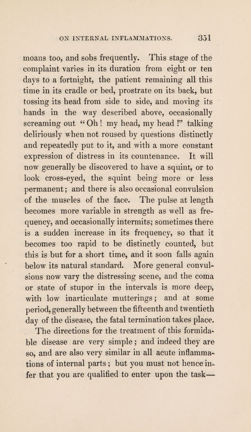 moans too, and sobs frequently. This stage of the complaint varies in its duration from eight or ten days to a fortnight, the patient remaining all this time in its cradle or bed, prostrate on its back, but tossing its head from side to side, and moving its hands in the way described above, occasionally screaming out “ Oh ! my head, my head !” talking deliriously when not roused by questions distinctly and repeatedly put to it, and with a more constant expression of distress in its countenance. It will now generally be discovered to have a squint, or to look cross-eyed, the squint being more or less permanent; and there is also occasional convulsion of the muscles of the face. The pulse at length becomes more variable in strength as well as fre¬ quency, and occasionally intermits; sometimes there is a sudden increase in its frequency, so that it becomes too rapid to be distinctly counted, but this is but for a short time, and it soon falls again below its natural standard. More general convul¬ sions now vary the distressing scene, and the coma or state of stupor in the intervals is more deep, with low inarticulate mutterings; and at some period, generally between the fifteenth and twentieth day of the disease, the fatal termination takes place. The directions for the treatment of this formida¬ ble disease are very simple; and indeed they are so, and are also very similar in all acute inflamma¬ tions of internal parts; but you must not hence in¬ fer that you are qualified to enter upon the task—