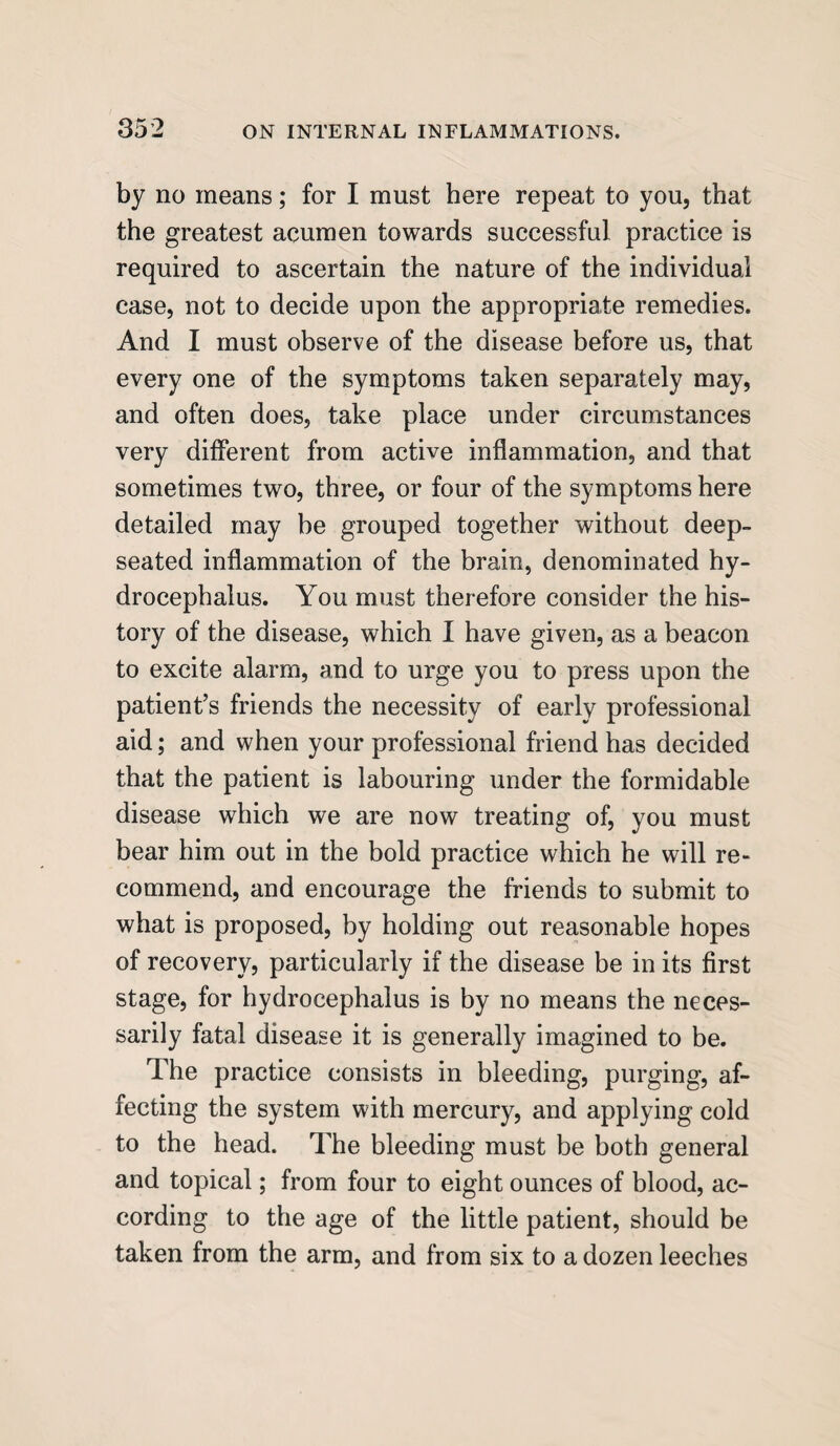 by no means; for I must here repeat to you, that the greatest acumen towards successful practice is required to ascertain the nature of the individual case, not to decide upon the appropriate remedies. And I must observe of the disease before us, that every one of the symptoms taken separately may, and often does, take place under circumstances very different from active inflammation, and that sometimes two, three, or four of the symptoms here detailed may he grouped together without deep- seated inflammation of the brain, denominated hy¬ drocephalus. You must therefore consider the his¬ tory of the disease, which I have given, as a beacon to excite alarm, and to urge you to press upon the patient’s friends the necessity of early professional aid; and when your professional friend has decided that the patient is labouring under the formidable disease which we are now treating of, you must bear him out in the bold practice which he will re¬ commend, and encourage the friends to submit to what is proposed, by holding out reasonable hopes of recovery, particularly if the disease be in its first stage, for hydrocephalus is by no means the neces¬ sarily fatal disease it is generally imagined to be. The practice consists in bleeding, purging, af¬ fecting the system with mercury, and applying cold to the head. The bleeding must be both general and topical; from four to eight ounces of blood, ac¬ cording to the age of the little patient, should be taken from the arm, and from six to a dozen leeches