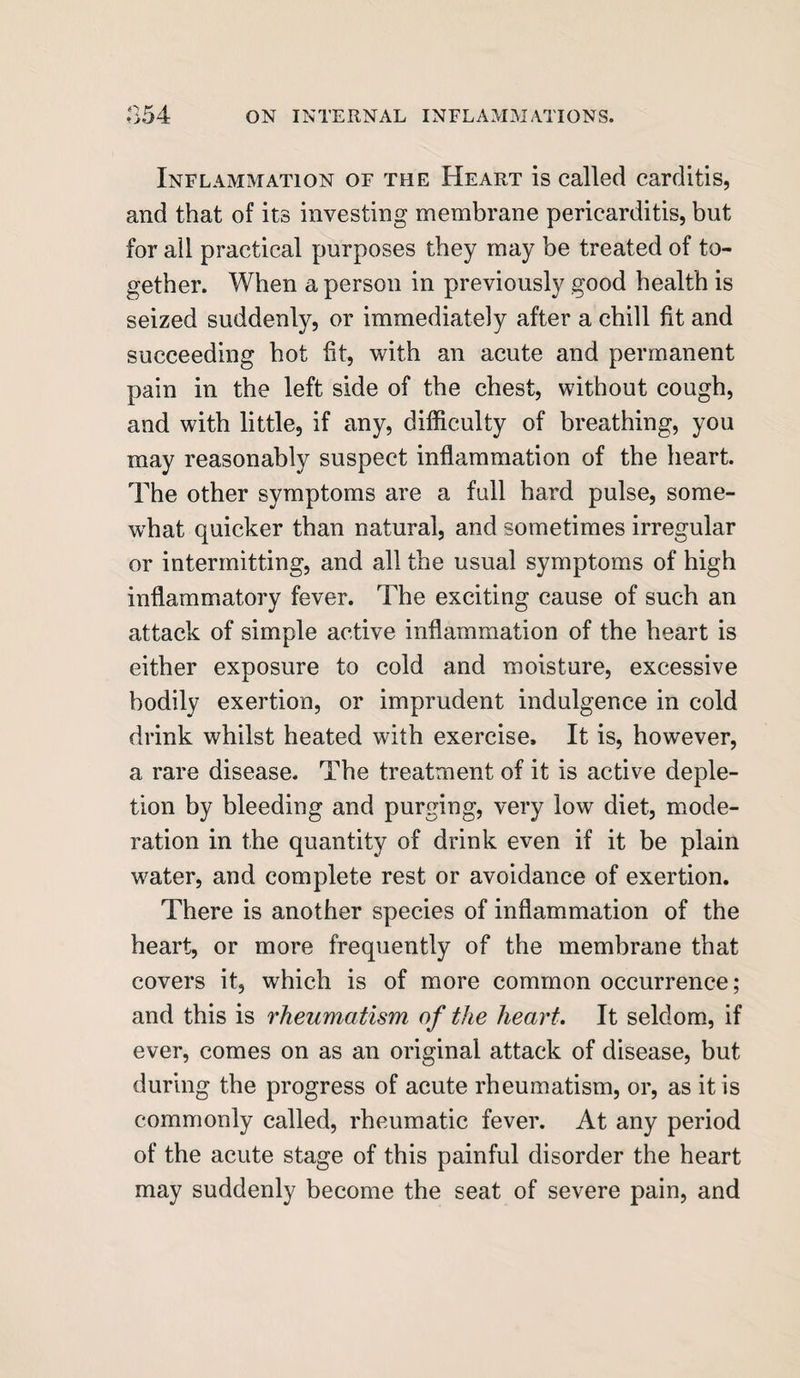 Inflammation of the Heart is called carditis, and that of its investing membrane pericarditis, but for all practical purposes they may be treated of to¬ gether. When a person in previously good health is seized suddenly, or immediately after a chill fit and succeeding hot fit, with an acute and permanent pain in the left side of the chest, without cough, and with little, if any, difficulty of breathing, you may reasonably suspect inflammation of the heart. The other symptoms are a full hard pulse, some¬ what quicker than natural, and sometimes irregular or intermitting, and all the usual symptoms of high inflammatory fever. The exciting cause of such an attack of simple active inflammation of the heart is either exposure to cold and moisture, excessive bodily exertion, or imprudent indulgence in cold drink whilst heated with exercise. It is, however, a rare disease. The treatment of it is active deple¬ tion by bleeding and purging, very low diet, mode¬ ration in the quantity of drink even if it be plain water, and complete rest or avoidance of exertion. There is another species of inflammation of the heart, or more frequently of the membrane that covers it, which is of more common occurrence; and this is rheumatism of the heart. It seldom, if ever, comes on as an original attack of disease, but during the progress of acute rheumatism, or, as it is commonly called, rheumatic fever. At any period of the acute stage of this painful disorder the heart may suddenly become the seat of severe pain, and